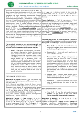 IGREJA EVANGÉLICA PENTECOSTAL REVELAÇÃO DIVINA
C.P.O. – CURSO PREPARATORIO PARA OBREIROS

penalidade. Todos estão envolvidos no pecado de Adão, a
quem foram debitados legalmente os efeitos da transgressão e
declarados como havendo real e ativamente pecado
juntamente com Adão2. Agostinho3 argumenta que Paulo no
final do v. 12 afirma que todos morrem porque todos
pessoalmente pecam em Adão, e assim a morte é uma punição
universal. A culpabilidade individual precede a culpabilidade
ativa, isto é, todos são culpados porque pecam em Adão e são
punidos com a morte. A tradição ocidental fundamenta o
dogma do pecado original na interpretação de Agostinho.
Feuillet4, entretanto é categórico: cada indivíduo participa do
pecado de Adão em sua solidariedade ontológica, porque
todos são iguais a Adão. Não pecamos, simplesmente, porque
Adão pecou, mas porque solidariamente somos idênticos a
ele. Pecamos porque temos a mesma humanidade dele. Adão
é o precursor de uma humanidade considerada responsável no
que concerne à tirania do pecado sobre todo o homem que
vem ao mundo (Leenhardt1).

A FÉ EM PRÁTICA

(3:8) vento. Jó 37.10-13,16,17,21-23; Sl 107.25,29; Ec
11.4,5; Ez 37.9; At 2.2; At 4.31; 1Co 2.11; 1Co 12.11 assim.
1.13; Is 55.9-13; Mc 4.26-29; Lc 6.43,44; 1Co 2.11; 1Jo 2.29;
1Jo 3.8,9
Notas Explicativas - Você já experimentou o Novo
Nascimento? Você tem certeza que Nasceu de Novo?
Quando foi isso? Você pode dizer que um dia, o fulano de tal
estava pregando, então ele fez um apelo, eu fui à frente e
aceitei Jesus como meu salvador!
O Novo Nascimento passa pela REGENERAÇÃO, que é um
ato secreto de Deus pelo qual Ele, concede nova vida
espiritual. É também chamado, às vezes, de "nascer de novo"
(João 3:3-8). A REGENERAÇÃO, portanto, é uma obra
exclusiva de Deus.

No perdão dos pecados, na salvação presente e perfeita e
na eterna justificação da alma recebidos gratuitamente de
Deus pela fé no sacrifício por Jesus Cristo em nosso favor:
Na necessidade absoluta do novo nascimento pela fé em
Cristo e pelo poder atuante do Espirito Santo e da Palavra
de Deus, pra tornar o homem digno do reino dos céus:
1. João 3: 3 a 8 - A isto, respondeu Jesus: Em verdade,
em verdade te digo que, se alguém não nascer de
novo, não pode ver o reino de Deus. 4 Perguntou-lhe
Nicodemos: Como pode um homem nascer, sendo
velho? Pode, porventura, voltar ao ventre materno e
nascer segunda vez? 5 Respondeu Jesus: Em
verdade, em verdade te digo: quem não nascer da
água e do Espírito não pode entrar no reino de Deus.
6 O que é nascido da carne é carne; e o que é nascido
do Espírito é espírito. 7 Não te admires de eu te
dizer: importa-vos nascer de novo. 8 O vento sopra
onde quer, ouves a sua voz, mas não sabes donde
vem, nem para onde vai; assim é todo o que é
nascido do Espírito.

1. Atos 10:43 - A este dão testemunho todos os
profetas, de que todos os que nele crêem receberão o
perdão dos pecados pelo seu nome.
2. Romanos 10:13 - Porque todo aquele que invocar o
nome do Senhor será salvo.
3. Romanos 3:24 a 26 - Porque todos pecaram e
destituídos estão da glória de Deus, 24 sendo
justificados gratuitamente pela sua graça, pela
redenção que há em Cristo Jesus, 25 ao qual Deus
propôs para propiciação pela fé no seu sangue, para
demonstrar a sua justiça pela remissão dos pecados
dantes cometidos, sob a paciência de Deus; 26 para
demonstração da sua justiça neste tempo presente,
para que ele seja justo e justificador daquele que tem
fé em Jesus.
4. Hebreus 7:25 - Portanto, pode também salvar
perfeitamente os que por ele se chegam a Deus,
vivendo sempre para interceder por eles.

NOTAS COMPLEMENTARES:
Referências de Rodapé - Reino de Deus: Este conceito, tão
importante nos sinóticos, aparece em João somente aqui (vs. 3
e 5). Ver Jo 3.15, n.
(3-4) É frequente nos diálogos joaninos de Jesus o uso de
palavras com um sentido superior, que os seus ouvintes não
conseguem captar. Depois do ensinamento de Jesus, alguns
alcançam a fé (2.21-22; 4.10-15,32-34; 11.11-13; 13.6-15,3338; 14.2-9), porém outros se fecham na sua incredulidade
(6.32-35,52-58; 7.33-36; 8.21-24,31-33,51-53,56-59).
(6-8) Vento... Espírito: Em grego, a mesma palavra pneuma
significa vento e espírito. 1Co 2.9-10.

5. Hebreus 5:9 - E, sendo ele consumado, veio a ser a
causa de eterna salvação para todos os que lhe
obedecem.

NOTAS COMPLEMENTARES:
1. Atos 10:43 - A este dão testemunho todos os
profetas, de que todos os que nele crêem
receberão o perdão dos pecados pelo seu nome.

Referências Cruzadas – (3:3) Em verdade. 1.51; Mt 5.18;
2Co 1.19,20; Ap 3.14 se alguém. 5,6; 1.13; Gl 6.15; Ef 2.1;
Tt 3.5; Tg 1.18; 1Pe 1.3,23-25; 1Jo 2.29; 1Jo 3.9; 1Jo 5.1,18
de novo. ou, de cima. Tg 1.17; Tg 3.17 não pode. 5; 1.5;
12.40; Dt 29.4; Jr 5.21; Mt 13.11-16; Mt 16.17; 2Co 4.4

Referências de Rodapé - Is 33.24; 53.5-6; Jl 2.32; cf.
também Jo 1.12; 3.16-18,36.
(PERDÃO) - Esta palavra ("aphesis" e verbo "aphiêmi") a
princípio
significava
"definitivamente
abandonar,
descartar, mandar embora, jogar fora" (ler depois: Mat

8

PLFM

 