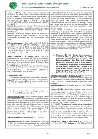 IGREJA EVANGÉLICA PENTECOSTAL REVELAÇÃO DIVINA
C.P.O. – CURSO PREPARATORIO PARA OBREIROS

1:19; 5:31; Heb 9:26). Mas estamos interessados no seu uso
em relação ao pecado, onde é praticamente sinônimo da
palavra "perdão" ("definitivamente abolir, mandar embora a
culpa E as penalidades consequentes aos pecados") Ato 10:43;
Mat 26:28; Luc 24:47; Heb 9:22; Rom 4:7; 8:33-34; Miq
7:18-19; Sal 103:12; Jer 31:34; ler depois: Rom 8:1; Efé 1:7;
4:32; Col 2:13.
Deus já julgou, em Cristo, os pecados do crente, este já está
definitivamente remido e imputado como justo, nem sequer
terá que comparecer nem comparecerá para ser julgado ante o
trono branco!
(Remissão, mais do que apenas o perdão da penalidade, é
também o perdão da culpa do pecado! E Deus vai além,
imputando-nos a justiça de Seu Filho e nos adotando como
filhos!)
Referências Cruzadas - Dele. 26.22; Is 53.11; Jr 31.34; Dn
9.24; Mq 7.18; Zc 13.1; Ml 4.2; Lc 24.25-27,44-46; Jo 1.45;
Jo 5.39,40; 1Pe 1.11; Ap 19.10 por meio. 3.16; 4.10-12; Jo
20.31; Rm 5.1; Rm 6.23; Hb 13.20 todo aquele. 13.38,39;
15.9; 26.18; Mc 16.16; Jo 3.14-17; Jo 5.24; Rm 8.1,34; Rm
10.11; Gl 3.22; Ef 1.7; Cl 1.14
Notas Explicativas - "É proibido pescar", não tente
desencavar o que Deus sepultou, não fique se torturando por
pecados de que você já se arrependeu, confessou, deixou,
foram pagos pelo preciosíssimo sangue de Cristo, e Deus
puniu, perdoou, sepultou e esqueceu!)
Sal 103:12 (Imagine 2 foguetes que, na eternidade passada,
partiram à velocidade da luz, um numa direção, outro noutra!)
Jer 31:34 (= Heb 8:12) (O Deus onisciente ... "esqueceu" [!]
total e definitivamente meus pecados!!)
Exultemos com Davi:
1 ... Bem-aventurado aquele cuja transgressão é perdoada, e
cujo pecado é coberto. 2 Bem-aventurado o homem a quem o
SENHOR não imputa maldade, e em cujo espírito não há
engano. (Salmos 32:1-2 = Rom 4:7)

2. Romanos 10:13 - Porque todo aquele que invocar
o nome do Senhor será salvo.
Referências de Rodapé – Jl 2.32. Na versão grega (LXX) da
referida passagem, o nome de Deus se traduz como Senhor,
nome que aqui se aplica a Cristo. Esta epístola contém a mais
ampla exposição doutrinária de Paulo. Depois de mostrar
como todos estão sob o domínio do pecado, tanto os gentios
(1.18-32) como os judeus (2.1—3.20), ensina como Deus
oferece a todas as pessoas o perdão por meio de Cristo (3.2131), mostra a relação dessa ação salvadora de Deus com a
promessa feita a Abraão (4.1-25) e explica o seu sentido e
consequências (5.1—8.39).
Referências Cruzadas - Todo aquele. Jl 2.32; At 2.21

A FÉ EM PRÁTICA

foi derramada em Cristo Jesus, todos aqueles que nEle crêem,
todos aqueles que invocam o Seu nome, que crêem nEle de
coração e com os lábios O invocam como Senhor e Rei, como
Salvador, são salvos, são justificados. E, é lógico, que isto traz
sobre os salvos uma grande responsabilidade, a
responsabilidade de enviar, de pregar, de anunciar. Porque
esta vitória é uma vitória que tem que ser estendida a toda
humanidade: Jesus Cristo venceu pela humanidade, venceu
pela raça humana.
E hoje é tempo de salvação. Antes de qualquer outra
reivindicação, de qualquer outra necessidade, de qualquer
outra busca, de qualquer outro clamor, é preciso que se atenda
ao grande clamor da alma humana que é o clamor pela
salvação. E este clamor da alma humana vai ao encontro da
grande demanda de Deus: a demanda de Deus é que os
homens se arrependam. Antes de qualquer outra bênção, de
qualquer outra dádiva que queiram receber, há uma demanda
de Deus para todos os homens: que se arrependam, e que
voltem arrependidos aos seus pés, que abandonem a rebelião e
voltem ao estado de submissão e adoração a Ele.

3. Romanos 3:24 a 26 - Porque todos pecaram e
destituídos estão da glória de Deus, 24 sendo
justificados gratuitamente pela sua graça, pela
redenção que há em Cristo Jesus, 25 ao qual Deus
propôs para propiciação pela fé no seu sangue,
para demonstrar a sua justiça pela remissão dos
pecados dantes cometidos, sob a paciência de
Deus; 26 para demonstração da sua justiça neste
tempo presente, para que ele seja justo e
justificador daquele que tem fé em Jesus.
Referências de Rodapé - Da glória de Deus: Cf. Êx 40.3435; 1Rs 8.11. Pode referir-se ao relacionamento original do
ser humano com Deus, a cuja imagem gloriosa foi criado (Gn
1.26-27; 1Co 11.7). Tal relacionamento se perdeu por causa
do pecado.
Sendo justificados: Ou declarados justos por Deus. Ver Rm
1.17.
Redenção: Ou libertação: Embora a palavra grega possa se
referir à redenção que ocorre ao se pagar um preço como
resgate (cf. 1Pe 1.18), é mais provável que Paulo aluda aqui à
libertação de Israel da escravidão do Egito, que Deus realizou
com o seu poder (cf. Êx 6.6; 15.13), e à libertação do povo
após o exílio. (cf. Is 43.1,14). Deus, pela morte e ressurreição
de Jesus Cristo, realiza uma libertação de alcance universal.
Cf. Rm 8.23; 1Co 1.30; Ef 1.7; Cl 1.14.
Ef 1.7; 1Jo 2.2. No seu sangue, como propiciação, mediante
a fé: Isto é, sacrifício para obter o perdão (cf. 1Jo 2.2). O
termo grego traduzido por propiciação se usava para designar
a tampa da arca da Aliança, onde o sacerdote respingava o
sangue do animal sacrificado no Dia da Expiação (Lv 16).
Aqui, se refere ao valor da morte de Cristo. Ver Jo 1.29, n.; cf.
Ef 1.7; Hb 9.12-15,24-26; 10.1-14; 1Pe 1.18-19 e as
passagens sobre a Ceia do Senhor (Mt 26.28 e paralelos).

Notas Explicativas - A vitória conquistada em Cristo (Rm
10: 13 a 16) - A vitória conquistada em Cristo é a vitória da
salvação. Pela graça de Jesus Cristo, pela graça de Deus que

Referências Cruzadas - justificados. 4.16; 5.16-19; 1Co
6.11; Ef 2.7-10; Tt 3.5-7 mediante. 5.9; Is 53.11; Mt 20.28;

9

PLFM

 