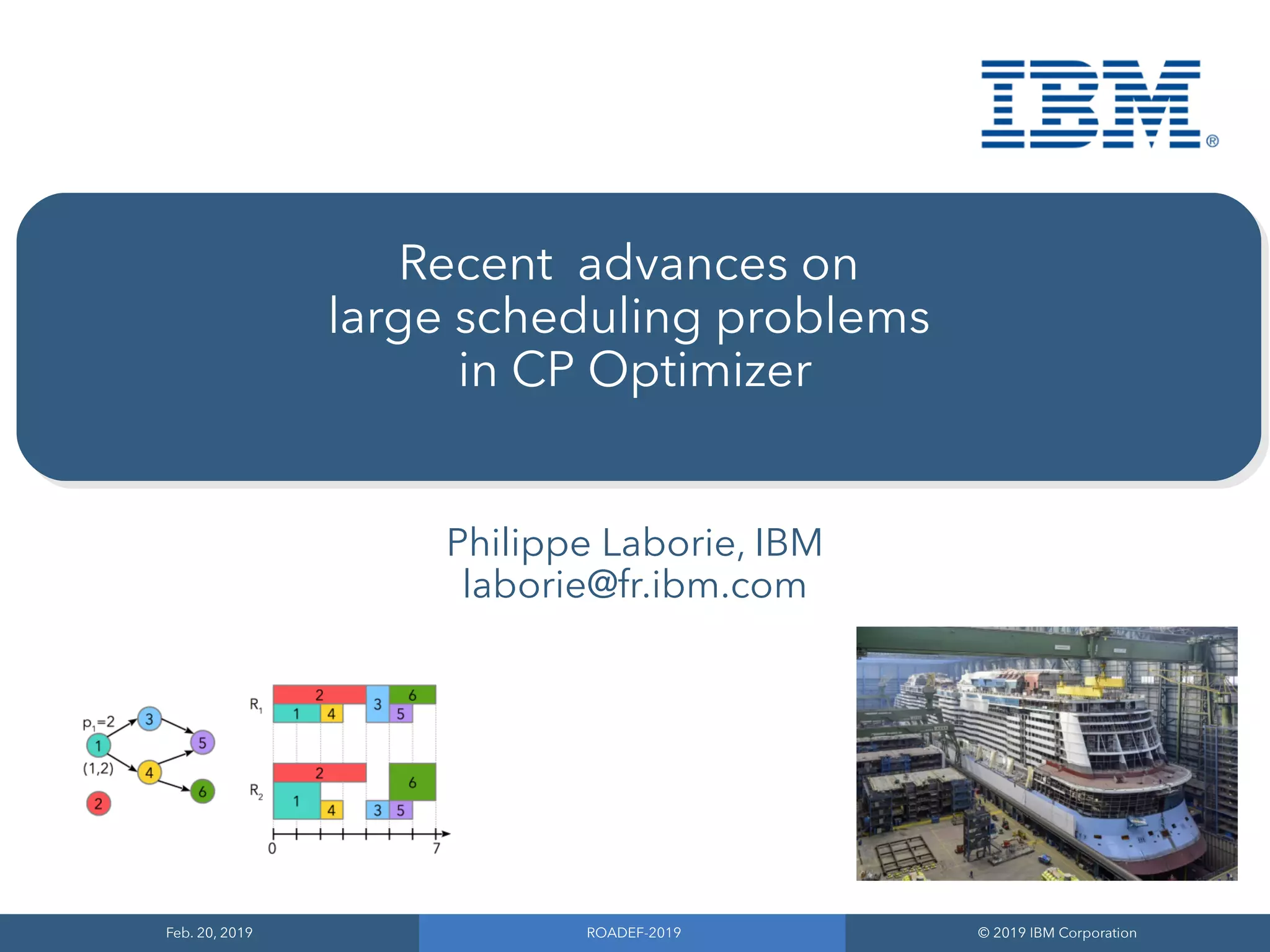 Feb. 20, 2019
Feb. 20, 2019
ROADEF-2019
ROADEF-2019
© 2019 IBM Corporation
© 2019 IBM Corporation
Recent advances on
large scheduling problems
in CP Optimizer
Philippe Laborie, IBM
laborie@fr.ibm.com
 