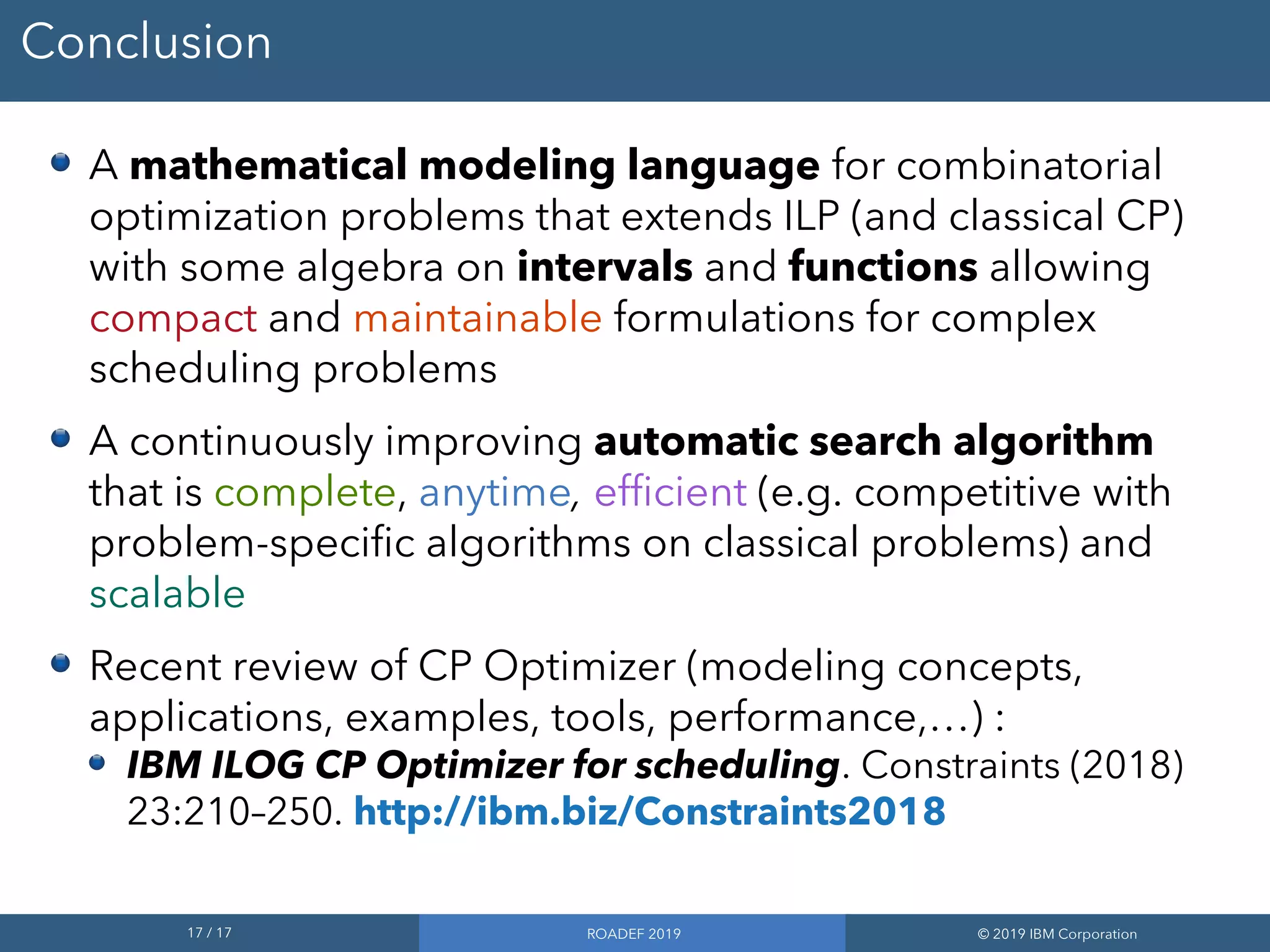 17 / 17 ROADEF 2019 © 2019 IBM Corporation
Conclusion
A mathematical modeling language for combinatorial
optimization problems that extends ILP (and classical CP)
with some algebra on intervals and functions allowing
compact and maintainable formulations for complex
scheduling problems
A continuously improving automatic search algorithm
that is complete, anytime, efficient (e.g. competitive with
problem-specific algorithms on classical problems) and
scalable
Recent review of CP Optimizer (modeling concepts,
applications, examples, tools, performance,…) :
IBM ILOG CP Optimizer for scheduling. Constraints (2018)
23:210–250. http://ibm.biz/Constraints2018
 