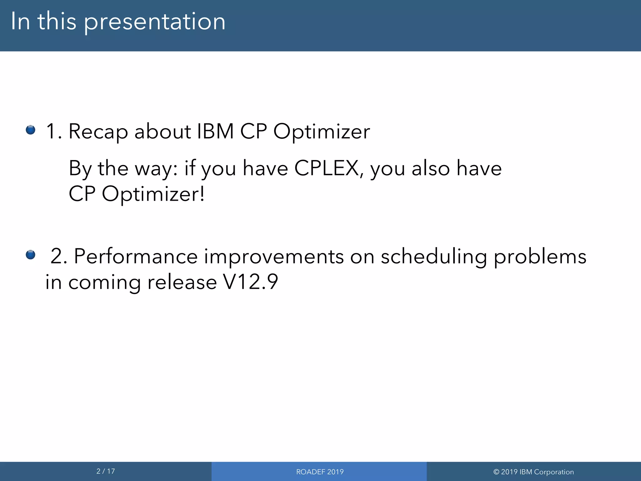 2 / 17 ROADEF 2019 © 2019 IBM Corporation
In this presentation
1. Recap about IBM CP Optimizer
By the way: if you have CPLEX, you also have
CP Optimizer!
2. Performance improvements on scheduling problems
in coming release V12.9
 