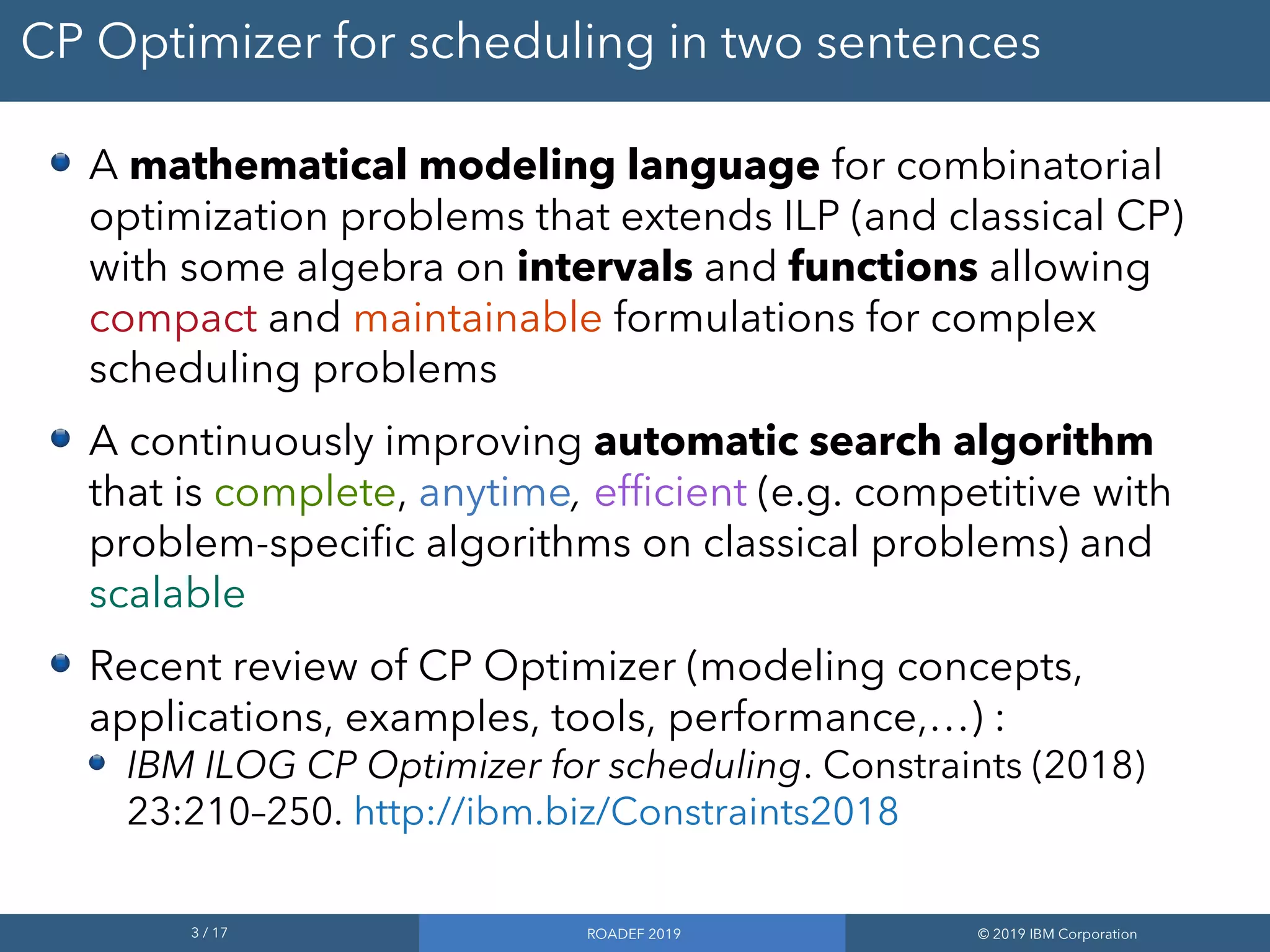 3 / 17 ROADEF 2019 © 2019 IBM Corporation
CP Optimizer for scheduling in two sentences
A mathematical modeling language for combinatorial
optimization problems that extends ILP (and classical CP)
with some algebra on intervals and functions allowing
compact and maintainable formulations for complex
scheduling problems
A continuously improving automatic search algorithm
that is complete, anytime, efficient (e.g. competitive with
problem-specific algorithms on classical problems) and
scalable
Recent review of CP Optimizer (modeling concepts,
applications, examples, tools, performance,…) :
IBM ILOG CP Optimizer for scheduling. Constraints (2018)
23:210–250. http://ibm.biz/Constraints2018
 