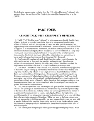 The following was excerpted verbatim from the 1918 edition Bluejacket’s Manual. May
we never forget the sacrifices of the Chiefs before us and be always willing to be the
CHIEF.




                                 PART FOUR.
      A SHORT TALK WITH CHIEF PETTY OFFICERS.
  1. PART IV of “The Bluejacket’s Manual” is written as a general guide for chief petty
officers. It should be regarded more in the light of an index as to what chief petty
officers of different branches are supposed to know, and what qualifications they are
supposed to possess, than as a book of information. Inasmuch as every chief petty officer
is supposed to be an expert in his own branch, an effort to embody in one book all of the
information that each chief petty officer is supposed to know would result in a very large
volume, as it would necessarily have to cover every detail of the naval profession.
Consequently, this book is merely an index of the subjects that you are supposed to
know; and it tells you where you may find the subject fully discussed.
  2. Chief petty officers of each branch should therefore make a point of studying the
subjects which relate to their particular specialty and should study them from the
reference books mentioned. In doing this, chief petty officers should not overlook the
subjects that are laid down for them as a class, irrespective of their specialty.
  3. This “Short Talk to Chief Petty Officers” will, of course, be more directly applicable
to those who are just coming up for their rate than to those who have held the rate for a
long time; for chief petty officers of any length of service should be familiar with the
duties and responsibilities of their position. However, as the same honor, dignity, and
demeanor are required of all chief petty officers, it is hoped that this “talk” may be of
some value even to those who are already rated chief petty officers, by giving them the
point of view of their senior officers, by telling them how their seniors regard them, how
they desire to treat them, and, on the other hand, what degree of proficiency and what
general demeanor they expect of them.
  4. Take your own particular case, for example, It is quite probable that you entered the
service a few years ago an inexperienced and irresponsible boy, without any knowledge
of the Navy, of discipline, and probably without any knowledge of the special branch, or
specialty, in which you are now to become a chief petty officer. During the time you
served through the lower ratings you were under instruction not only as to your individual
duties, but also in the elements of discipline. While you were in the lower ratings, you
were not supposed to be highly responsible; you were supposed to do what you were told,
to acquire the knowledge requisite for the rating you held, to use that knowledge under
the direction of your petty officers, and to behave yourself and comply with the rules of
military discipline.
  5. Then came a great change in your status; you were appointed a petty officer. When
 