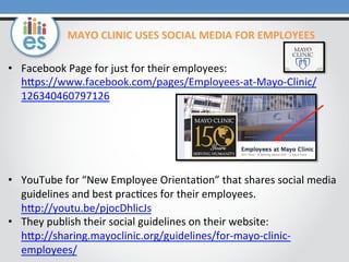 MAYO	
  CLINIC	
  USES	
  SOCIAL	
  MEDIA	
  FOR	
  EMPLOYEES	
  
•  Facebook	
  Page	
  for	
  just	
  for	
  their	
  employees:	
  
hMps://www.facebook.com/pages/Employees-­‐at-­‐Mayo-­‐Clinic/
126340460797126	
  

•  YouTube	
  for	
  “New	
  Employee	
  Orienta=on”	
  that	
  shares	
  social	
  media	
  
guidelines	
  and	
  best	
  prac=ces	
  for	
  their	
  employees.	
  
hMp://youtu.be/pjocDhlicJs	
  	
  
•  They	
  publish	
  their	
  social	
  guidelines	
  on	
  their	
  website:	
  
hMp://sharing.mayoclinic.org/guidelines/for-­‐mayo-­‐clinic-­‐
employees/	
  	
  

 