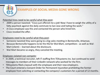 EXAMPLES	
  OF	
  SOCIAL	
  MEDIA	
  GONE	
  WRONG	
  
Poten=al	
  hires	
  need	
  to	
  be	
  careful	
  what	
  they	
  post:	
  	
  
•  2009	
  a	
  person	
  tweeted:	
  "Cisco	
  just	
  oﬀered	
  me	
  a	
  job!	
  Now	
  I	
  have	
  to	
  weigh	
  the	
  u=lity	
  of	
  a	
  
faMy	
  paycheck	
  against	
  the	
  daily	
  commute	
  to	
  San	
  Jose	
  and	
  ha=ng	
  the	
  work.”	
  
•  A	
  Cisco	
  employee	
  saw	
  this	
  and	
  contacted	
  the	
  person	
  who	
  hired	
  him.	
  
•  Cisco	
  revoked	
  the	
  oﬀer.	
  
Employees	
  need	
  to	
  be	
  careful	
  what	
  they	
  post:	
  
•  Someone	
  tweeted	
  they	
  were	
  going	
  to	
  a	
  big	
  sales	
  mee=ng	
  in	
  Bentonville,	
  Arkansas.	
  
•  Because	
  Bentonville	
  happens	
  to	
  be	
  the	
  HQ	
  for	
  Wal-­‐Mart,	
  compe=tors	
  -­‐	
  as	
  well	
  as	
  Wal-­‐
Mart	
  (client)	
  -­‐-­‐	
  learned	
  about	
  the	
  disclosure.	
  	
  
•  Wal-­‐Mart	
  became	
  so	
  angry,	
  they	
  canceled	
  the	
  mee=ng.	
  	
  
Employee	
  violated	
  non-­‐compete:	
  
•  In	
  2009,	
  a	
  technical	
  recruiter,	
  leu	
  IT	
  staﬃng	
  ﬁrm	
  TEKsystems	
  Inc.	
  but	
  con=nued	
  to	
  send	
  
messages	
  to	
  members	
  of	
  their	
  LinkedIn	
  network	
  who	
  worked	
  for	
  the	
  ﬁrm.	
  	
  
•  TEKsystems	
  ﬁled	
  a	
  lawsuit	
  with	
  the	
  employee	
  and	
  their	
  new	
  employers.	
  	
  
•  The	
  Court	
  entered	
  a	
  Consent	
  Order	
  for	
  Permanent	
  Injunc=on	
  prohibi=ng	
  the	
  former	
  
employee	
  from	
  solici=ng	
  or	
  contac=ng	
  the	
  company’s	
  customers	
  for	
  a	
  period	
  of	
  12	
  months.	
  

 