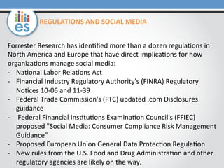 REGULATIONS	
  AND	
  SOCIAL	
  MEDIA	
  
Forrester	
  Research	
  has	
  iden=ﬁed	
  more	
  than	
  a	
  dozen	
  regula=ons	
  in	
  
North	
  America	
  and	
  Europe	
  that	
  have	
  direct	
  implica=ons	
  for	
  how	
  
organiza=ons	
  manage	
  social	
  media:	
  
-­‐  Na=onal	
  Labor	
  Rela=ons	
  Act	
  
-­‐  Financial	
  Industry	
  Regulatory	
  Authority's	
  (FINRA)	
  Regulatory	
  
No=ces	
  10-­‐06	
  and	
  11-­‐39	
  
-­‐  Federal	
  Trade	
  Commission's	
  (FTC)	
  updated	
  .com	
  Disclosures	
  
guidance	
  
-­‐  	
  Federal	
  Financial	
  Ins=tu=ons	
  Examina=on	
  Council's	
  (FFIEC)	
  
proposed	
  "Social	
  Media:	
  Consumer	
  Compliance	
  Risk	
  Management	
  
Guidance”	
  	
  
-­‐  Proposed	
  European	
  Union	
  General	
  Data	
  Protec=on	
  Regula=on.	
  	
  
-­‐  New	
  rules	
  from	
  the	
  U.S.	
  Food	
  and	
  Drug	
  Administra=on	
  and	
  other	
  
regulatory	
  agencies	
  are	
  likely	
  on	
  the	
  way.	
  

 