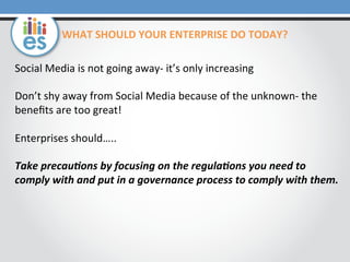 WHAT	
  SHOULD	
  YOUR	
  ENTERPRISE	
  DO	
  TODAY?	
  	
  
Social	
  Media	
  is	
  not	
  going	
  away-­‐	
  it’s	
  only	
  increasing	
  
	
  
Don’t	
  shy	
  away	
  from	
  Social	
  Media	
  because	
  of	
  the	
  unknown-­‐	
  the	
  
beneﬁts	
  are	
  too	
  great!	
  
	
  
Enterprises	
  should…..	
  
	
  
Take	
  precau1ons	
  by	
  focusing	
  on	
  the	
  regula1ons	
  you	
  need	
  to	
  
comply	
  with	
  and	
  put	
  in	
  a	
  governance	
  process	
  to	
  comply	
  with	
  them.	
  	
  	
  

 