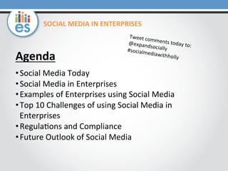 SOCIAL	
  MEDIA	
  IN	
  ENTERPRISES	
  

Agenda	
  

Tweet	
  co
m
@expand ments	
  today	
  to:	
  
so
#socialm cially	
  
ediawith
holly	
  

	
  

• Social	
  Media	
  Today	
  
• Social	
  Media	
  in	
  Enterprises	
  
• Examples	
  of	
  Enterprises	
  using	
  Social	
  Media	
  
• Top	
  10	
  Challenges	
  of	
  using	
  Social	
  Media	
  in	
  
Enterprises	
  
• Regula=ons	
  and	
  Compliance	
  
• Future	
  Outlook	
  of	
  Social	
  Media	
  
	
  	
  
	
  	
  

 