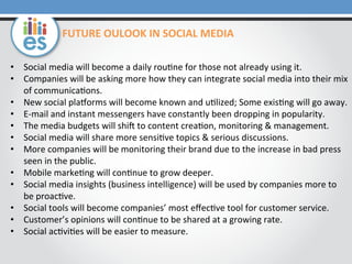 FUTURE	
  OULOOK	
  IN	
  SOCIAL	
  MEDIA	
  
•  Social	
  media	
  will	
  become	
  a	
  daily	
  rou=ne	
  for	
  those	
  not	
  already	
  using	
  it.	
  	
  
•  Companies	
  will	
  be	
  asking	
  more	
  how	
  they	
  can	
  integrate	
  social	
  media	
  into	
  their	
  mix	
  
of	
  communica=ons.	
  	
  
•  New	
  social	
  playorms	
  will	
  become	
  known	
  and	
  u=lized;	
  Some	
  exis=ng	
  will	
  go	
  away.	
  
•  E-­‐mail	
  and	
  instant	
  messengers	
  have	
  constantly	
  been	
  dropping	
  in	
  popularity.	
  	
  
•  The	
  media	
  budgets	
  will	
  shiu	
  to	
  content	
  crea=on,	
  monitoring	
  &	
  management.	
  
•  Social	
  media	
  will	
  share	
  more	
  sensi=ve	
  topics	
  &	
  serious	
  discussions.	
  	
  
•  More	
  companies	
  will	
  be	
  monitoring	
  their	
  brand	
  due	
  to	
  the	
  increase	
  in	
  bad	
  press	
  
seen	
  in	
  the	
  public.	
  	
  
•  Mobile	
  marke=ng	
  will	
  con=nue	
  to	
  grow	
  deeper.	
  
•  Social	
  media	
  insights	
  (business	
  intelligence)	
  will	
  be	
  used	
  by	
  companies	
  more	
  to	
  
be	
  proac=ve.	
  
•  Social	
  tools	
  will	
  become	
  companies’	
  most	
  eﬀec=ve	
  tool	
  for	
  customer	
  service.	
  
•  Customer’s	
  opinions	
  will	
  con=nue	
  to	
  be	
  shared	
  at	
  a	
  growing	
  rate.	
  
•  Social	
  ac=vi=es	
  will	
  be	
  easier	
  to	
  measure.	
  	
  

 