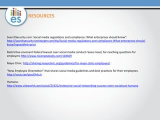 RESOURCES	
  

SearchSecurity.com:	
  Social	
  media	
  regula=ons	
  and	
  compliance:	
  What	
  enterprises	
  should	
  know”:	
  
hMp://searchsecurity.techtarget.com/=p/Social-­‐media-­‐regula=ons-­‐and-­‐compliance-­‐What-­‐enterprises-­‐should-­‐
know?vgnexymt=print	
  	
  
	
  
Restric=ve-­‐covenant	
  federal	
  lawsuit	
  over	
  social	
  media	
  conduct	
  raises	
  novel,	
  far-­‐reaching	
  ques=ons	
  for	
  
employers	
  hMp://www.nixonpeabody.com/118469	
  	
  
	
  
Mayo	
  Clinic:	
  hMp://sharing.mayoclinic.org/guidelines/for-­‐mayo-­‐clinic-­‐employees/	
  	
  
	
  
“New	
  Employee	
  Orienta=on”	
  that	
  shares	
  social	
  media	
  guidelines	
  and	
  best	
  prac=ces	
  for	
  their	
  employees.	
  
hMp://youtu.be/pjocDhlicJs	
  	
  
	
  
Humana:	
  
hMp://www.citeworld.com/social/21922/enterprise-­‐social-­‐networking-­‐success-­‐story-­‐socialcast-­‐humana	
  	
  
	
  	
  
	
  
	
  

 
