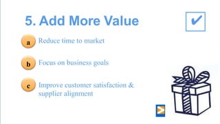 5. Add More Value 
Reduce time to market Focus on business goals 
Improve customer satisfaction & supplier alignment 
a 
b 
c 
✔  