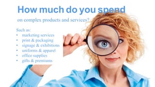 How much do you spend 
on complex products and services? 
Such as: 
• marketing services 
• print & packaging 
• signage & exhibitions 
• uniforms & apparel 
• office supplies 
• gifts & premiums  