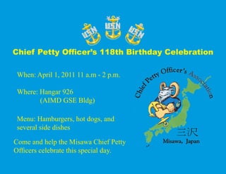 Chief Petty Officer’s 118th Birthday Celebration

 When: April 1, 2011 11 a.m - 2 p.m.

 Where: Hangar 926
        (AIMD GSE Bldg)

 Menu: Hamburgers, hot dogs, and
 several side dishes

Come and help the Misawa Chief Petty
Officers celebrate this special day.
 