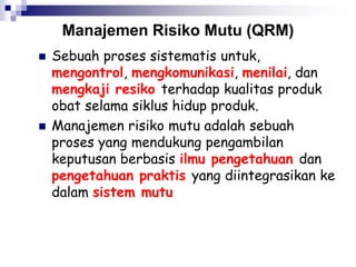 Manajemen Risiko Mutu (QRM)
 Sebuah proses sistematis untuk,
mengontrol, mengkomunikasi, menilai, dan
mengkaji resiko terhadap kualitas produk
obat selama siklus hidup produk.
 Manajemen risiko mutu adalah sebuah
proses yang mendukung pengambilan
keputusan berbasis ilmu pengetahuan dan
pengetahuan praktis yang diintegrasikan ke
dalam sistem mutu
 
