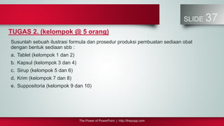 The Power of PowerPoint | http://thepopp.com
SLIDE 37
TUGAS 2. (kelompok @ 5 orang)
Susunlah sebuah ilustrasi formula dan prosedur produksi pembuatan sediaan obat
dengan bentuk sediaan sbb :
a. Tablet (kelompok 1 dan 2)
b. Kapsul (kelompok 3 dan 4)
c. Sirup (kelompok 5 dan 6)
d. Krim (kelompok 7 dan 8)
e. Suppositoria (kelompok 9 dan 10)
 