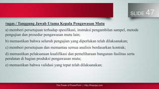 The Power of PowerPoint | http://thepopp.com
SLIDE 47
Tugas / Tanggung Jawab Utama Kepala Pengawasan Mutu
a) memberi persetujuan terhadap spesifikasi, instruksi pengambilan sampel, metode
pengujian dan prosedur pengawasan mutu lain;
b) memastikan bahwa seluruh pengujian yang diperlukan telah dilaksanakan;
c) memberi persetujuan dan memantau semua analisis berdasarkan kontrak;
d) memastikan pelaksanaan kualifikasi dan pemeliharaan bangunan fasilitas serta
peralatan di bagian produksi pengawasan mutu;
e) memastikan bahwa validasi yang tepat telah dilaksanakan;
 