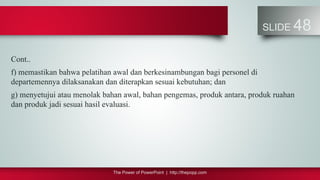 The Power of PowerPoint | http://thepopp.com
SLIDE 48
Cont..
f) memastikan bahwa pelatihan awal dan berkesinambungan bagi personel di
departemennya dilaksanakan dan diterapkan sesuai kebutuhan; dan
g) menyetujui atau menolak bahan awal, bahan pengemas, produk antara, produk ruahan
dan produk jadi sesuai hasil evaluasi.
 