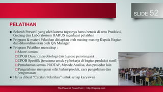 The Power of PowerPoint | http://thepopp.com
SLIDE 52
PELATIHAN
 Seluruh Personil yang oleh karena tugasnya harus berada di area Produksi,
Gudang dan Laboratorium HARUS mendapat pelatihan
 Program & materi Pelatihan disiapkan oleh masing-masing Kepala Bagian
dan dikoordinasikan oleh QA Manager
 Program Pelatihan mencakup :
Materi umum
CPOB Dasar (mikrobiologi dan higiene perorangan)
CPOB Spesifik (terutama untuk yg bekerja di bagian produksi steril)
Pemahaman semua PROTAP, Metode Analisa, dan prosedur lain
Pengetahuan mengenai sifat bahan/produk, cara pengolahan dan
pengemasan
 Harus dibuat “Catatan Pelatihan” untuk setiap karyawan
 