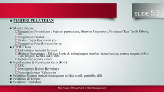 The Power of PowerPoint | http://thepopp.com
SLIDE 53
 MATERI PELATIHAN
 Materi Umum:
Pengenalan Perusahaan : Sejarah perusahaan, Struktur Organisasi, Peraturan/Tata Tertib Pabrik,
dll
Pengenalan Produk
Uraian Tugas Karyawan ybs.
Pengenalan Pabrik/tempat kerja
 CPOB Dasar
Kekhususan industri farmasi
Higiene Perorangan : Pakaian kerja & kelengkapan (masker, tutup kepala, sarung tangan, dsb.),
Cuci tangan, Ketika sakit, dsb.
Kebersihan secara umum
 Keselamatan & Kesehatan Kerja (K-3)
P3K
Penanganan Bahan Berbahaya
Penanggulangan Kebakaran
 Pelatihan Khusus (misal penanganan produk steril, penisilin, dll)
 Pelatihan di Tempat
 Pelatihan Tambahan
 