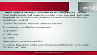 The Power of PowerPoint | http://thepopp.com
SLIDE 54
3 Personil kunci tsb (Kepala Produksi, Pengawasan Mutu dan Manajemen Mutu (Pemastian
Mutu) memiliki tanggung jawab bersama atau menerapkan bersama, semua aspek yang berkaitan
dengan mutu termasuk khususnya desain, pelaksanaan, pemantauan dan pemeliharaan Sistem Mutu
Industri Farmasi yang efektif.
a) otorisasi prosedur tertulis dan dokumen lain termasuk amandemen;
b) pemantauan dan pengendalian lingkungan pembuatan;
c) higiene pabrik;
d) validasi proses;
e) pelatihan;
f) persetujuan dan pemantauan pemasok bahan;
g) persetujuan dan pemantauan terhadap industri farmasi pembuat obat kontrak dan penyedia kegiatan
alih daya terkait CPOB lain;
 