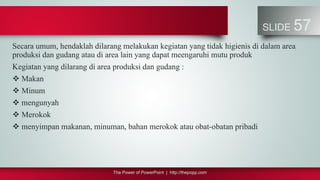 The Power of PowerPoint | http://thepopp.com
SLIDE 57
Secara umum, hendaklah dilarang melakukan kegiatan yang tidak higienis di dalam area
produksi dan gudang atau di area lain yang dapat meengaruhi mutu produk
Kegiatan yang dilarang di area produksi dan gudang :
 Makan
 Minum
 mengunyah
 Merokok
 menyimpan makanan, minuman, bahan merokok atau obat-obatan pribadi
 