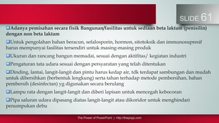 The Power of PowerPoint | http://thepopp.com
SLIDE 61
Adanya pemisahan secara fisik Bangunan/fasilitas untuk sediaan beta laktam (penisilin)
dengan non beta laktam
Untuk pengolahan bahan beracun, sefalosporin, hormon, sitotoksik dan immunosupresif
harus mempunyai fasilitas tersendiri untuk masing-masing produk
Ukuran dan rancang bangun memadai, sesuai dengan aktifitas/ kegiatan industri
Pengaturan tata udara sesuai dengan persyaratan yang telah ditentukan
Dinding, lantai, langit-langit dan pintu harus kedap air, tdk terdapat sambungan dan mudah
untuk dibersihkan (berbentuk lengkung) serta tahan terhadap metode pembersihan, bahan
pembersih (desinfectan) yg digunakan secara berulang
Lampu rata dengan langit-langit dan diberi lapisan untuk mencegah kebocoran
Pipa saluran udara dipasang diatas langit-langit atau dikoridor untuk menghindari
penumpukan debu
 