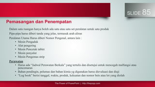 The Power of PowerPoint | http://thepopp.com
SLIDE 85
Pemasangan dan Penempatan
Dalam satu ruangan hanya boleh ada satu atau satu set peralatan untuk satu produk
Pipa-pipa harus diberi tanda yang jelas, termasuk arah aliran
Peralatan Utama Harus diberi Nomor Pengenal, antara lain :
• Mesin Pengaduk
• Alat pengering
• Mesin Pencetak tablet
• Mesin penyalut
• Mesin Pengemas strip
Perawatan
• Harus ada “Jadwal Perawatan Berkala” yang tertulis dan disetujui untuk mencegah malfungsi atau
pencemaran
• Bahan pendingin, pelumas dan bahan kimia yg digunakan harus dievaluasi dan diuji
• “Log book” berisi tanggal, waktu, produk, kekuatan dan nomor bets atau lot yang diolah
 