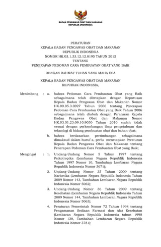 BADAN PENGAWAS OBAT DAN MAKANAN
REPUBLIK INDONESIA
PERATURAN
KEPALA BADAN PENGAWAS OBAT DAN MAKANAN
REPUBLIK INDONESIA
NOMOR HK.03.1.33.12.12.8195 TAHUN 2012
TENTANG
PENERAPAN PEDOMAN CARA PEMBUATAN OBAT YANG BAIK
DENGAN RAHMAT TUHAN YANG MAHA ESA
KEPALA BADAN PENGAWAS OBAT DAN MAKANAN
REPUBLIK INDONESIA,
Menimbang : a. bahwa Pedoman Cara Pembuatan Obat yang Baik
sebagaimana telah ditetapkan dengan Keputusan
Kepala Badan Pengawas Obat dan Makanan Nomor
HK.00.05.3.0027 Tahun 2006 tentang Penerapan
Pedoman Cara Pembuatan Obat yang Baik Tahun 2006
sebagaimana telah diubah dengan Peraturan Kepala
Badan Pengawas Obat dan Makanan Nomor
HK.03.01.23.09.10.9030 Tahun 2010 sudah tidak
sesuai dengan perkembangan ilmu pengetahuan dan
teknologi di bidang pembuatan obat dan bahan obat;
b. bahwa berdasarkan pertimbangan sebagaimana
dimaksud dalam huruf a, perlu menetapkan Peraturan
Kepala Badan Pengawas Obat dan Makanan tentang
Penerapan Pedoman Cara Pembuatan Obat yang Baik;
Mengingat : 1. Undang-Undang Nomor 5 Tahun 1997 tentang
Psikotropika (Lembaran Negara Republik Indonesia
Tahun 1997 Nomor 10, Tambahan Lembaran Negara
Republik Indonesia Nomor 3671);
2. Undang-Undang Nomor 35 Tahun 2009 tentang
Narkotika (Lembaran Negara Republik Indonesia Tahun
2009 Nomor 143, Tambahan Lembaran Negara Republik
Indonesia Nomor 5062);
3. Undang-Undang Nomor 36 Tahun 2009 tentang
Kesehatan (Lembaran Negara Republik Indonesia Tahun
2009 Nomor 144, Tambahan Lembaran Negara Republik
Indonesia Nomor 5063);
4. Peraturan Pemerintah Nomor 72 Tahun 1998 tentang
Pengamanan Sediaan Farmasi dan Alat Kesehatan
(Lembaran Negara Republik Indonesia tahun 1998
Nomor 138, Tambahan Lembaran Negara Republik
Indonesia Nomor 3781);
 