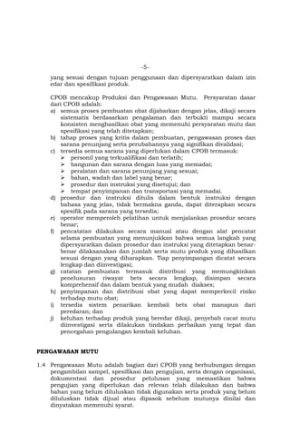 -5-
yang sesuai dengan tujuan penggunaan dan dipersyaratkan dalam izin
edar dan spesifikasi produk.
CPOB mencakup Produksi dan Pengawasan Mutu. Persyaratan dasar
dari CPOB adalah:
a) semua proses pembuatan obat dijabarkan dengan jelas, dikaji secara
sistematis berdasarkan pengalaman dan terbukti mampu secara
konsisten menghasilkan obat yang memenuhi persyaratan mutu dan
spesifikasi yang telah ditetapkan;
b) tahap proses yang kritis dalam pembuatan, pengawasan proses dan
sarana penunjang serta perubahannya yang signifikan divalidasi;
c) tersedia semua sarana yang diperlukan dalam CPOB termasuk:
 personil yang terkualifikasi dan terlatih;
 bangunan dan sarana dengan luas yang memadai;
 peralatan dan sarana penunjang yang sesuai;
 bahan, wadah dan label yang benar;
 prosedur dan instruksi yang disetujui; dan
 tempat penyimpanan dan transportasi yang memadai.
d) prosedur dan instruksi ditulis dalam bentuk instruksi dengan
bahasa yang jelas, tidak bermakna ganda, dapat diterapkan secara
spesifik pada sarana yang tersedia;
e) operator memperoleh pelatihan untuk menjalankan prosedur secara
benar;
f) pencatatan dilakukan secara manual atau dengan alat pencatat
selama pembuatan yang menunjukkan bahwa semua langkah yang
dipersyaratkan dalam prosedur dan instruksi yang ditetapkan benar-
benar dilaksanakan dan jumlah serta mutu produk yang dihasilkan
sesuai dengan yang diharapkan. Tiap penyimpangan dicatat secara
lengkap dan diinvestigasi;
g) catatan pembuatan termasuk distribusi yang memungkinkan
penelusuran riwayat bets secara lengkap, disimpan secara
komprehensif dan dalam bentuk yang mudah diakses;
h) penyimpanan dan distribusi obat yang dapat memperkecil risiko
terhadap mutu obat;
i) tersedia sistem penarikan kembali bets obat manapun dari
peredaran; dan
j) keluhan terhadap produk yang beredar dikaji, penyebab cacat mutu
diinvestigasi serta dilakukan tindakan perbaikan yang tepat dan
pencegahan pengulangan kembali keluhan.
PENGAWASAN MUTU
1.4 Pengawasan Mutu adalah bagian dari CPOB yang berhubungan dengan
pengambilan sampel, spesifikasi dan pengujian, serta dengan organisasi,
dokumentasi dan prosedur pelulusan yang memastikan bahwa
pengujian yang diperlukan dan relevan telah dilakukan dan bahwa
bahan yang belum diluluskan tidak digunakan serta produk yang belum
diluluskan tidak dijual atau dipasok sebelum mutunya dinilai dan
dinyatakan memenuhi syarat.
 