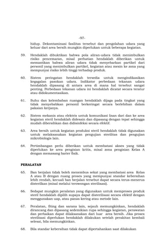 -97-
hidup. Dekontaminasi fasilitas tersebut dan pengolahan udara yang
keluar dari area bersih mungkin diperlukan untuk beberapa kegiatan.
59. Hendaklah dibuktikan bahwa pola aliran-udara tidak menimbulkan
risiko pencemaran, misal perhatian hendaklah diberikan untuk
memastikan bahwa aliran udara tidak menyebarkan partikel dari
personil yang menimbulkan partikel, kegiatan atau mesin ke zona yang
mempunyai risiko lebih tinggi terhadap produk.
60. Sistem peringatan hendaklah tersedia untuk mengindikasikan
kegagalan pasokan udara. Indikator perbedaan tekanan udara
hendaklah dipasang di antara area di mana hal tersebut sangat
penting. Perbedaan tekanan udara ini hendaklah dicatat secara teratur
atau didokumentasikan.
61. Suhu dan kelembaban ruangan hendaklah dijaga pada tingkat yang
tidak menyebabkan personil berkeringat secara berlebihan dalam
pakaian kerjanya.
62. Sistem mekanis atau elektris untuk komunikasi lisan dari dan ke area
kegiatan steril hendaklah didesain dan dipasang dengan tepat sehingga
mudah dibersihkan dan didisinfeksi secara efektif.
63. Area bersih untuk kegiatan produksi steril hendaklah tidak digunakan
untuk melaksanakan kegiatan pengujian sterilitas dan pengujian
mikrobiologis lain.
64. Pertimbangan perlu diberikan untuk membatasi akses yang tidak
diperlukan ke area pengisian kritis, misal zona pengisian Kelas A
dengan memasang barier fisik.
PERALATAN
65. Ban berjalan tidak boleh menembus sekat yang membatasi area Kelas
A atau B dengan ruang proses yang mempunyai standar kebersihan
lebih rendah, kecuali ban berjalan tersebut dapat secara terus-menerus
disterilkan (misal melalui terowongan sterilisasi).
66. Sedapat mungkin peralatan yang digunakan untuk memproses produk
steril hendaklah dipilih supaya dapat disterilisasi secara efektif dengan
menggunakan uap, atau panas kering atau metode lain.
67. Peralatan, fiting dan sarana lain, sejauh memungkinkan, hendaklah
dirancang dan dipasang sedemikian rupa sehingga kegiatan, perawatan
dan perbaikan dapat dilaksanakan dari luar area bersih. Jika proses
sterilisasi diperlukan hendaklah dilakukan setelah perakitan kembali
selesai, bila memungkinkan.
68. Bila standar kebersihan tidak dapat dipertahankan saat dilakukan
 