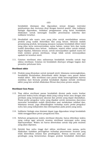 -103-
hendaklah disimpan dan digunakan sesuai dengan instruksi
pembuatnya dan mutunya diuji dengan kontrol positif. Jika indikator
biologis digunakan, tindakan pengamanan yang ketat hendaklah
dilakukan untuk mencegah transfer pencemaran mikroba dari
indikator tersebut.
110. Hendaklah ada suatu cara yang jelas untuk membedakan antara
produk yang sudah disterilkan dan yang belum. Seluruh wadah
penampung produk, keranjang ataupun nampan hendaklah diberi label
yang jelas serta mencantumkan nama bahan, nomor bets dan tanda
sudah disterilkan atau belum. Indikator, seperti stiker untuk otoklaf,
dapat dipakai, bilamana sesuai, untuk menunjukkan apakah suatu lot
telah melalui proses sterilisasi, tetapi tidak untuk menunjukkan
apakah lot tersebut steril.
111. Catatan sterilisasi atau salinannya hendaklah tersedia untuk tiap
siklus sterilisasi. Catatan ini hendaklah disetujui sebagai bagian dari
prosedur pelulusan bets.
Sterilisasi akhir
112. Produk yang ditujukan untuk menjadi steril, bilamana memungkinkan,
hendaklah diutamakan disterilisasi akhir dengan cara panas dalam
wadah akhir. Bila sterilisasi cara panas tidak memungkinkan karena
stabilitas dari formula produk hendaklah dipakai metode sterilisasi
akhir yang lain setelah dilakukan filtrasi dan/atau proses aseptis.
Sterilisasi Cara Panas
113. Tiap siklus sterilisasi panas hendaklah dicatat pada suatu lembar
pencatat waktu/suhu dengan skala yang cukup besar atau dengan alat
perekam yang mempunyai akurasi dan presisi yang dapat diandalkan.
Posisi probe pengukur suhu yang dipakai untuk memantau dan/atau
mencatat hendaklah sudah ditentukan saat melakukan validasi dan,
bilamana sesuai, juga dibandingkan terhadap suatu probe pengukur
suhu lain yang independen dan ditempatkan pada posisi yang sama.
114. Indikator biologis atau kimiawi dapat juga digunakan tetapi hendaklah
tidak menggantikan peran pengukuran fisis.
115. Sebelum pengukuran waktu sterilisasi dimulai, harus diberikan waktu
yang cukup agar seluruh muatan sterilisasi mencapai suhu yang
dipersyaratkan. Waktu ini harus ditentukan untuk tiap pola muatan
yang akan diproses.
116. Setelah fase suhu tinggi dari siklus sterilisasi cara panas, perlu
dilakukan tindakan pencegahan terhadap pencemaran muatan yang
telah disterilkan selama fase pendinginan. Semua cairan atau gas
pendingin yang bersentuhan dengan produk hendaklah disterilkan
 