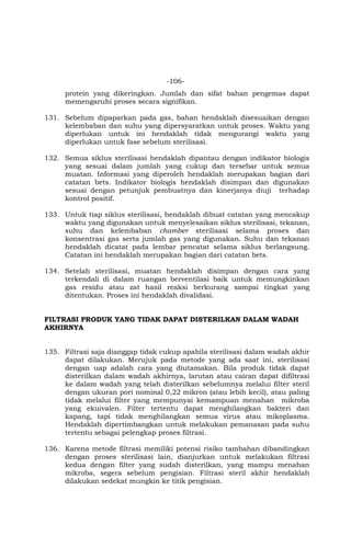 -106-
protein yang dikeringkan. Jumlah dan sifat bahan pengemas dapat
memengaruhi proses secara signifikan.
131. Sebelum dipaparkan pada gas, bahan hendaklah disesuaikan dengan
kelembaban dan suhu yang dipersyaratkan untuk proses. Waktu yang
diperlukan untuk ini hendaklah tidak mengurangi waktu yang
diperlukan untuk fase sebelum sterilisasi.
132. Semua siklus sterilisasi hendaklah dipantau dengan indikator biologis
yang sesuai dalam jumlah yang cukup dan tersebar untuk semua
muatan. Informasi yang diperoleh hendaklah merupakan bagian dari
catatan bets. Indikator biologis hendaklah disimpan dan digunakan
sesuai dengan petunjuk pembuatnya dan kinerjanya diuji terhadap
kontrol positif.
133. Untuk tiap siklus sterilisasi, hendaklah dibuat catatan yang mencakup
waktu yang digunakan untuk menyelesaikan siklus sterilisasi, tekanan,
suhu dan kelembaban chamber sterilisasi selama proses dan
konsentrasi gas serta jumlah gas yang digunakan. Suhu dan tekanan
hendaklah dicatat pada lembar pencatat selama siklus berlangsung.
Catatan ini hendaklah merupakan bagian dari catatan bets.
134. Setelah sterilisasi, muatan hendaklah disimpan dengan cara yang
terkendali di dalam ruangan berventilasi baik untuk memungkinkan
gas residu atau zat hasil reaksi berkurang sampai tingkat yang
ditentukan. Proses ini hendaklah divalidasi.
FILTRASI PRODUK YANG TIDAK DAPAT DISTERILKAN DALAM WADAH
AKHIRNYA
135. Filtrasi saja dianggap tidak cukup apabila sterilisasi dalam wadah akhir
dapat dilakukan. Merujuk pada metode yang ada saat ini, sterilisasi
dengan uap adalah cara yang diutamakan. Bila produk tidak dapat
disterilkan dalam wadah akhirnya, larutan atau cairan dapat difiltrasi
ke dalam wadah yang telah disterilkan sebelumnya melalui filter steril
dengan ukuran pori nominal 0,22 mikron (atau lebih kecil), atau paling
tidak melalui filter yang mempunyai kemampuan menahan mikroba
yang ekuivalen. Filter tertentu dapat menghilangkan bakteri dan
kapang, tapi tidak menghilangkan semua virus atau mikoplasma.
Hendaklah dipertimbangkan untuk melakukan pemanasan pada suhu
tertentu sebagai pelengkap proses filtrasi.
136. Karena metode filtrasi memiliki potensi risiko tambahan dibandingkan
dengan proses sterilisasi lain, dianjurkan untuk melakukan filtrasi
kedua dengan filter yang sudah disterilkan, yang mampu menahan
mikroba, segera sebelum pengisian. Filtrasi steril akhir hendaklah
dilakukan sedekat mungkin ke titik pengisian.
 