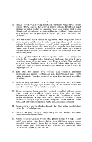 -113-
15. Produk seperti vaksin yang dimatikan, termasuk yang dibuat secara
teknik r-DNA, toksoid dan ekstrak bakteri setelah diinaktivasi dapat
diisikan ke dalam wadah di bangunan yang sama seperti obat produk
biologi steril lain, dengan ketentuan dilakukan tindakan dekontaminasi
yang memadai setelah pengisian, termasuk, jika perlu, sterilisasi dan
pencucian.
16. Area bertekanan positif hendaklah digunakan untuk pengolahan produk
steril, namun untuk area tertentu yang digunakan untuk mikroba
patogen hendaklah bertekanan negatif untuk mencegah penyebaran
mikroba patogen keluar dari area tersebut. Apabila area bertekanan
negatif atau lemari pengaman digunakan untuk memproses mikroba
patogen secara aseptik, area tersebut hendaklah dikelilingi area steril
bertekanan positif.
17. Unit pengendali udara hendaklah spesifik untuk area pengolahan
tertentu dan resirkulasi udara tidak boleh dilakukan dari area di mana
organisme patogen hidup ditangani, tapi dibuang melalui filter sterilisasi
yang kinerjanya diperiksa secara rutin atau tindakan dekontaminasi lain
untuk mencegah organisme patogen di atas kelompok risiko 2 keluar ke
lingkungan sekitar.
18. Tata letak dan desain area produksi dan peralatan hendaklah
memungkinkan proses pembersihan dan dekontaminasi yang efektif
(misal fumigasi). Prosedur pembersihan dan dekontaminasi hendaklah
divalidasi.
19. Peralatan yang digunakan untuk menangani organisme hidup hendaklah
didesain untuk menjaga agar biakan tetap dalam keadaan murni dan
tidak tercemar oleh sumber eksternal selama proses.
20. Sistem pemipaan, katup dan filter ventilasi hendaklah didesain secara
tepat untuk memudahkan proses pembersihan dan sterilisasi.
Penggunaan sistem “bersihkan di tempat” dan “sterilisasi di tempat”
sangat dianjurkan. Katup pada tangki fermentasi hendaklah dapat
disterilisasi dengan uap air secara sempurna. Filter ventilasi udara
hendaklah hidrofobis dan jangka waktu pemakaiannya divalidasi.
21. Pengungkung primer hendaklah didesain dan diuji untuk membuktikan
bebas dari risiko kebocoran.
22. Limbah cair yang mungkin mengandung mikroba patogen hendaklah
didekontaminasi secara efektif.
23. Karena keanekaragaman produk atau proses biologi, beberapa bahan
aditif atau bahan baku harus diukur atau ditimbang selama proses
produksi (misal dapar). Dalam hal ini bahan dapat disediakan dalam
jumlah sedikit yang disimpan di area produksi tapi hendaklah tidak
dikembalikan lagi ke gudang umum.
 
