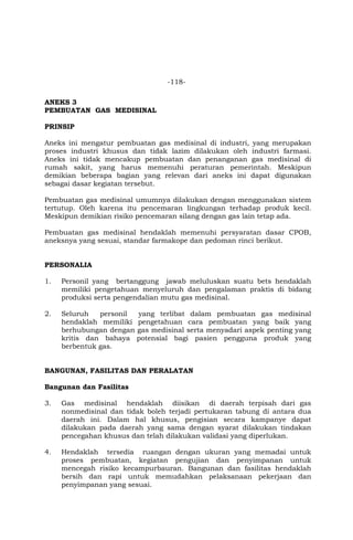 -118-
ANEKS 3
PEMBUATAN GAS MEDISINAL
PRINSIP
Aneks ini mengatur pembuatan gas medisinal di industri, yang merupakan
proses industri khusus dan tidak lazim dilakukan oleh industri farmasi.
Aneks ini tidak mencakup pembuatan dan penanganan gas medisinal di
rumah sakit, yang harus memenuhi peraturan pemerintah. Meskipun
demikian beberapa bagian yang relevan dari aneks ini dapat digunakan
sebagai dasar kegiatan tersebut.
Pembuatan gas medisinal umumnya dilakukan dengan menggunakan sistem
tertutup. Oleh karena itu pencemaran lingkungan terhadap produk kecil.
Meskipun demikian risiko pencemaran silang dengan gas lain tetap ada.
Pembuatan gas medisinal hendaklah memenuhi persyaratan dasar CPOB,
aneksnya yang sesuai, standar farmakope dan pedoman rinci berikut.
PERSONALIA
1. Personil yang bertanggung jawab meluluskan suatu bets hendaklah
memiliki pengetahuan menyeluruh dan pengalaman praktis di bidang
produksi serta pengendalian mutu gas medisinal.
2. Seluruh personil yang terlibat dalam pembuatan gas medisinal
hendaklah memiliki pengetahuan cara pembuatan yang baik yang
berhubungan dengan gas medisinal serta menyadari aspek penting yang
kritis dan bahaya potensial bagi pasien pengguna produk yang
berbentuk gas.
BANGUNAN, FASILITAS DAN PERALATAN
Bangunan dan Fasilitas
3. Gas medisinal hendaklah diisikan di daerah terpisah dari gas
nonmedisinal dan tidak boleh terjadi pertukaran tabung di antara dua
daerah ini. Dalam hal khusus, pengisian secara kampanye dapat
dilakukan pada daerah yang sama dengan syarat dilakukan tindakan
pencegahan khusus dan telah dilakukan validasi yang diperlukan.
4. Hendaklah tersedia ruangan dengan ukuran yang memadai untuk
proses pembuatan, kegiatan pengujian dan penyimpanan untuk
mencegah risiko kecampurbauran. Bangunan dan fasilitas hendaklah
bersih dan rapi untuk memudahkan pelaksanaan pekerjaan dan
penyimpanan yang sesuai.
 