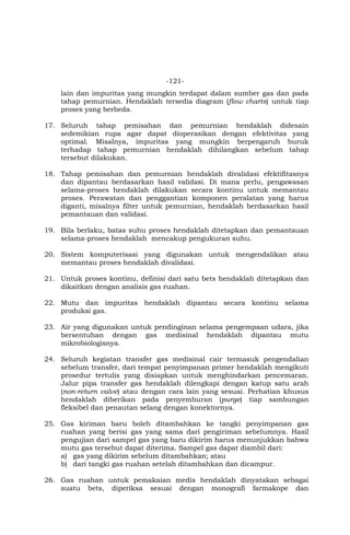 -121-
lain dan impuritas yang mungkin terdapat dalam sumber gas dan pada
tahap pemurnian. Hendaklah tersedia diagram (flow charts) untuk tiap
proses yang berbeda.
17. Seluruh tahap pemisahan dan pemurnian hendaklah didesain
sedemikian rupa agar dapat dioperasikan dengan efektivitas yang
optimal. Misalnya, impuritas yang mungkin berpengaruh buruk
terhadap tahap pemurnian hendaklah dihilangkan sebelum tahap
tersebut dilakukan.
18. Tahap pemisahan dan pemurnian hendaklah divalidasi efektifitasnya
dan dipantau berdasarkan hasil validasi. Di mana perlu, pengawasan
selama-proses hendaklah dilakukan secara kontinu untuk memantau
proses. Perawatan dan penggantian komponen peralatan yang harus
diganti, misalnya filter untuk pemurnian, hendaklah berdasarkan hasil
pemantauan dan validasi.
19. Bila berlaku, batas suhu proses hendaklah ditetapkan dan pemantauan
selama-proses hendaklah mencakup pengukuran suhu.
20. Sistem komputerisasi yang digunakan untuk mengendalikan atau
memantau proses hendaklah divalidasi.
21. Untuk proses kontinu, definisi dari satu bets hendaklah ditetapkan dan
dikaitkan dengan analisis gas ruahan.
22. Mutu dan impuritas hendaklah dipantau secara kontinu selama
produksi gas.
23. Air yang digunakan untuk pendinginan selama pengempaan udara, jika
bersentuhan dengan gas medisinal hendaklah dipantau mutu
mikrobiologisnya.
24. Seluruh kegiatan transfer gas medisinal cair termasuk pengendalian
sebelum transfer, dari tempat penyimpanan primer hendaklah mengikuti
prosedur tertulis yang disiapkan untuk menghindarkan pencemaran.
Jalur pipa transfer gas hendaklah dilengkapi dengan katup satu arah
(non-return valve) atau dengan cara lain yang sesuai. Perhatian khusus
hendaklah diberikan pada penyemburan (purge) tiap sambungan
fleksibel dan penautan selang dengan konektornya.
25. Gas kiriman baru boleh ditambahkan ke tangki penyimpanan gas
ruahan yang berisi gas yang sama dari pengiriman sebelumnya. Hasil
pengujian dari sampel gas yang baru dikirim harus menunjukkan bahwa
mutu gas tersebut dapat diterima. Sampel gas dapat diambil dari:
a) gas yang dikirim sebelum ditambahkan; atau
b) dari tangki gas ruahan setelah ditambahkan dan dicampur.
26. Gas ruahan untuk pemakaian medis hendaklah dinyatakan sebagai
suatu bets, diperiksa sesuai dengan monografi farmakope dan
 