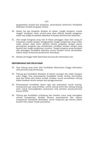 -125-
pengambilan sampel dan pengujian, pemeriksaan kebocoran hendaklah
dilakukan setelah pengujian selesai.
50. Dalam hal gas kriogenis diisikan ke dalam “tangki kriogenis rumah
tangga” (cryogenic home vessel) yang akan dikirim kepada pengguna,
maka tiap tangki hendaklah diperiksa terhadap identitas dan kadarnya.
51. Jika tangki kriogenis yang ada di lokasi pelanggan akan diisi ulang di
tempatnya sendiri dengan menggunakan tangki pengiriman yang mobil,
maka sampel tidak perlu diambil setelah pengisian dengan syarat
perusahaan pengisian gas memberikan sertifikat analisis sampel yang
diambil dari tangki pengiriman tersebut. Tangki kriogenis yang disimpan
oleh pelanggan hendaklah diperiksa secara berkala untuk memastikan
bahwa isinya memenuhi persyaratan farmakope.
52. Sampel pertinggal tidak diperlukan kecuali jika ditentukan lain.
PENYIMPANAN DAN PELULUSAN
53. Tiap tabung yang telah diisi hendaklah dikarantina hingga diluluskan
oleh personil yang berwenang.
54. Tabung gas hendaklah disimpan di bawah naungan dan tidak terpapar
suhu tinggi. Area penyimpanan hendaklah bersih, kering, berventilasi
baik dan bebas dari bahan mudah terbakar untuk memastikan tabung
dalam keadaan bersih sampai saat penggunaannya.
55. Penyimpanan hendaklah diatur agar ada pemisahan untuk masing-
masing jenis gas yang berbeda, untuk tabung berisi dan tabung kosong
serta untuk memungkinkan perputaran stok pertama masuk-pertama
keluar (FIFO).
56. Tabung gas hendaklah terlindung dari kondisi cuaca yang merugikan
selama transportasi. Kondisi khusus penyimpanan dan selama
transportasi hendaklah disediakan untuk campuran gas karena dalam
kondisi beku dapat terjadi pemisahan.
 