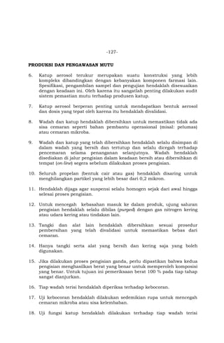 -127-
PRODUKSI DAN PENGAWASAN MUTU
6. Katup aerosol terukur merupakan suatu konstruksi yang lebih
kompleks dibandingkan dengan kebanyakan komponen farmasi lain.
Spesifikasi, pengambilan sampel dan pengujian hendaklah disesuaikan
dengan keadaan ini. Oleh karena itu sangatlah penting dilakukan audit
sistem pemastian mutu terhadap produsen katup.
7. Katup aerosol berperan penting untuk mendapatkan bentuk aerosol
dan dosis yang tepat oleh karena itu hendaklah divalidasi.
8. Wadah dan katup hendaklah dibersihkan untuk memastikan tidak ada
sisa cemaran seperti bahan pembantu operasional (misal: pelumas)
atau cemaran mikroba.
9. Wadah dan katup yang telah dibersihkan hendaklah selalu disimpan di
dalam wadah yang bersih dan tertutup dan selalu dicegah terhadap
pencemaran selama penanganan selanjutnya. Wadah hendaklah
disediakan di jalur pengisian dalam keadaan bersih atau dibersihkan di
tempat (on-line) segera sebelum dilakukan proses pengisian.
10. Seluruh propelan (bentuk cair atau gas) hendaklah disaring untuk
menghilangkan partikel yang lebih besar dari 0,2 mikron.
11. Hendaklah dijaga agar suspensi selalu homogen sejak dari awal hingga
selesai proses pengisian.
12. Untuk mencegah kebasahan masuk ke dalam produk, ujung saluran
pengisian hendaklah selalu dibilas (purged) dengan gas nitrogen kering
atau udara kering atau tindakan lain.
13. Tangki dan alat lain hendaklah dibersihkan sesuai prosedur
pembersihan yang telah divalidasi untuk memastikan bebas dari
cemaran.
14. Hanya tangki serta alat yang bersih dan kering saja yang boleh
digunakan.
15. Jika dilakukan proses pengisian ganda, perlu dipastikan bahwa kedua
pengisian menghasilkan berat yang benar untuk memperoleh komposisi
yang benar. Untuk tujuan ini pemeriksaan berat 100 % pada tiap tahap
sangat dianjurkan.
16. Tiap wadah terisi hendaklah diperiksa terhadap kebocoran.
17. Uji kebocoran hendaklah dilakukan sedemikian rupa untuk mencegah
cemaran mikroba atau sisa kelembaban.
18. Uji fungsi katup hendaklah dilakukan terhadap tiap wadah terisi
 