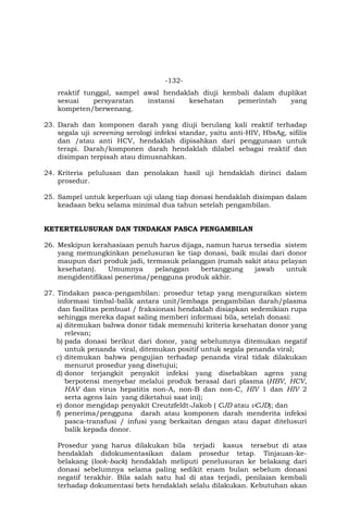 -132-
reaktif tunggal, sampel awal hendaklah diuji kembali dalam duplikat
sesuai persyaratan instansi kesehatan pemerintah yang
kompeten/berwenang.
23. Darah dan komponen darah yang diuji berulang kali reaktif terhadap
segala uji screening serologi infeksi standar, yaitu anti-HIV, HbsAg, sifilis
dan /atau anti HCV, hendaklah dipisahkan dari penggunaan untuk
terapi. Darah/komponen darah hendaklah dilabel sebagai reaktif dan
disimpan terpisah atau dimusnahkan.
24. Kriteria pelulusan dan penolakan hasil uji hendaklah dirinci dalam
prosedur.
25. Sampel untuk keperluan uji ulang tiap donasi hendaklah disimpan dalam
keadaan beku selama minimal dua tahun setelah pengambilan.
KETERTELUSURAN DAN TINDAKAN PASCA PENGAMBILAN
26. Meskipun kerahasiaan penuh harus dijaga, namun harus tersedia sistem
yang memungkinkan penelusuran ke tiap donasi, baik mulai dari donor
maupun dari produk jadi, termasuk pelanggan (rumah sakit atau pelayan
kesehatan). Umumnya pelanggan bertanggung jawab untuk
mengidentifikasi penerima/pengguna produk akhir.
27. Tindakan pasca-pengambilan: prosedur tetap yang menguraikan sistem
informasi timbal-balik antara unit/lembaga pengambilan darah/plasma
dan fasilitas pembuat / fraksionasi hendaklah disiapkan sedemikian rupa
sehingga mereka dapat saling memberi informasi bila, setelah donasi:
a) ditemukan bahwa donor tidak memenuhi kriteria kesehatan donor yang
relevan;
b) pada donasi berikut dari donor, yang sebelumnya ditemukan negatif
untuk penanda viral, ditemukan positif untuk segala penanda viral;
c) ditemukan bahwa pengujian terhadap penanda viral tidak dilakukan
menurut prosedur yang disetujui;
d) donor terjangkit penyakit infeksi yang disebabkan agens yang
berpotensi menyebar melalui produk berasal dari plasma (HBV, HCV,
HAV dan virus hepatitis non-A, non-B dan non-C, HIV 1 dan HIV 2
serta agens lain yang diketahui saat ini);
e) donor mengidap penyakit Creutzfeldt-Jakob ( CJD atau vCJD); dan
f) penerima/pengguna darah atau komponen darah menderita infeksi
pasca-transfusi / infusi yang berkaitan dengan atau dapat ditelusuri
balik kepada donor.
Prosedur yang harus dilakukan bila terjadi kasus tersebut di atas
hendaklah didokumentasikan dalam prosedur tetap. Tinjauan-ke-
belakang (look-back) hendaklah meliputi penelusuran ke belakang dari
donasi sebelumnya selama paling sedikit enam bulan sebelum donasi
negatif terakhir. Bila salah satu hal di atas terjadi, penilaian kembali
terhadap dokumentasi bets hendaklah selalu dilakukan. Kebutuhan akan
 