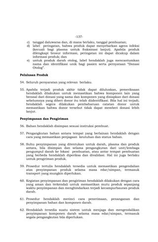 -137-
c) tanggal daluwarsa dan, di mana berlaku, tanggal pembuatan;
d) label peringatan, bahwa produk dapat menyebarkan agens infeksi
(kecuali bagi plasma untuk fraksinasi lanjut). Apabila produk
dilengkapi brosur informasi, peringatan ini dapat dicakup dalam
informasi produk; dan
e) untuk produk darah otolog, label hendaklah juga mencantumkan
nama dan identifikasi unik bagi pasien serta pernyataan “Donasi
Otolog”.
Pelulusan Produk
54. Seluruh persyaratan yang relevan berlaku.
55. Apabila terjadi produk akhir tidak dapat diluluskan, pemeriksaan
hendaklah dilakukan untuk memastikan bahwa komponen lain yang
berasal dari donasi yang sama dan komponen yang disiapkan dari donasi
sebelumnya yang diberi donor itu telah diidentifikasi. Bila hal ini terjadi,
hendaklah segera dilakukan pembaharuan catatan donor untuk
memastikan bahwa donor tersebut tidak dapat memberi donasi lebih
lanjut.
Penyimpanan dan Pengiriman
56. Bahan hendaklah disimpan sesuai instruksi pembuat.
57. Pengangkutan bahan antara tempat yang berlainan hendaklah dengan
cara yang memastikan penjagaan keutuhan dan status bahan.
58. Suhu penyimpanan yang ditentukan untuk darah, plasma dan produk
antara, bila disimpan dan selama pengangkutan dari unit/lembaga
pengumpul darah ke lokasi pembuatan, atau antar tempat pembuatan
yang berbeda hendaklah diperiksa dan divalidasi. Hal ini juga berlaku
untuk pengiriman produk.
59. Prosedur tertulis hendaklah tersedia untuk memastikan pengendalian
atas penyimpanan produk selama masa edar/simpan, termasuk
transport yang mungkin diperlukan.
60. Kegiatan penyimpanan dan pengiriman hendaklah dilakukan dengan cara
yang aman dan terkendali untuk memastikan mutu produk sepanjang
waktu penyimpanan dan menghindarkan terjadi kecampurbauran produk
darah.
61. Prosedur hendaklah merinci cara penerimaan, penanganan dan
penyimpanan bahan dan komponen darah.
62. Hendaklah tersedia suatu sistem untuk menjaga dan mengendalikan
penyimpanan komponen darah selama masa edar/simpan, termasuk
segala pengangkutan bila diperlukan.
 