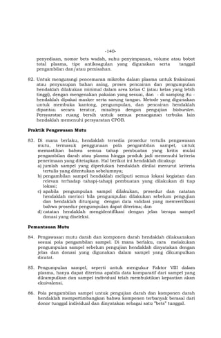 -140-
penyediaan, nomor bets wadah, suhu penyimpanan, volume atau bobot
total plasma, tipe antikoagulan yang digunakan serta tanggal
pengambilan dan/atau pemisahan.
82. Untuk mengurangi pencemaran mikroba dalam plasma untuk fraksinasi
atau penyusupan bahan asing, proses pencairan dan pengumpulan
hendaklah dilakukan minimal dalam area kelas C (atau kelas yang lebih
tinggi), dengan mengenakan pakaian yang sesuai, dan - di samping itu -
hendaklah dipakai masker serta sarung tangan. Metode yang digunakan
untuk membuka kantong, pengumpulan, dan pencairan hendaklah
dipantau secara teratur, misalnya dengan pengujian bioburden.
Persyaratan ruang bersih untuk semua penanganan terbuka lain
hendaklah memenuhi persyaratan CPOB.
Praktik Pengawasan Mutu
83. Di mana berlaku, hendaklah tersedia prosedur tertulis pengawasan
mutu, termasuk penggunaan pola pengambilan sampel, untuk
memastikan bahwa semua tahap pembuatan yang kritis mulai
pengambilan darah atau plasma hingga produk jadi memenuhi kriteria
penerimaan yang ditetapkan. Hal berikut ini hendaklah dicakup:
a) jumlah sampel yang diperlukan hendaklah dinilai menurut kriteria
tertulis yang ditentukan sebelumnya;
b) pengambilan sampel hendaklah meliputi semua lokasi kegiatan dan
relevan terhadap tahap(-tahap) pembuatan yang dilakukan di tiap
lokasi;
c) apabila pengumpulan sampel dilakukan, prosedur dan catatan
hendaklah merinci bila pengumpulan dilakukan sebelum pengujian
dan hendaklah ditunjang dengan data validasi yang memverifikasi
bahwa prosedur pengumpulan dapat diterima; dan
d) catatan hendaklah mengidentifikasi dengan jelas berapa sampel
donasi yang diseleksi.
Pemantauan Mutu
84. Pengawasan mutu darah dan komponen darah hendaklah dilaksanakan
sesuai pola pengambilan sampel. Di mana berlaku, cara melakukan
pengumpulan sampel sebelum pengujian hendaklah dinyatakan dengan
jelas dan donasi yang digunakan dalam sampel yang dikumpulkan
dicatat.
85. Pengumpulan sampel, seperti untuk mengukur Faktor VIII dalam
plasma, hanya dapat diterima apabila data komparatif dari sampel yang
dikumpulkan dan sampel individual telah membuktikan kepastian akan
ekuivalensi.
86. Pola pengambilan sampel untuk pengujian darah dan komponen darah
hendaklah mempertimbangkan bahwa komponen terbanyak berasal dari
donor tunggal individual dan dinyatakan sebagai satu ”bets” tunggal.
 
