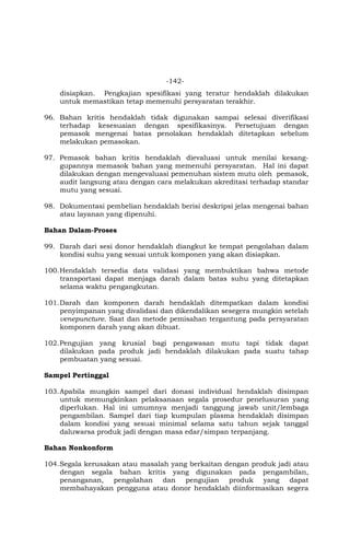 -142-
disiapkan. Pengkajian spesifikasi yang teratur hendaklah dilakukan
untuk memastikan tetap memenuhi persyaratan terakhir.
96. Bahan kritis hendaklah tidak digunakan sampai selesai diverifikasi
terhadap kesesuaian dengan spesifikasinya. Persetujuan dengan
pemasok mengenai batas penolakan hendaklah ditetapkan sebelum
melakukan pemasokan.
97. Pemasok bahan kritis hendaklah dievaluasi untuk menilai kesang-
gupannya memasok bahan yang memenuhi persyaratan. Hal ini dapat
dilakukan dengan mengevaluasi pemenuhan sistem mutu oleh pemasok,
audit langsung atau dengan cara melakukan akreditasi terhadap standar
mutu yang sesuai.
98. Dokumentasi pembelian hendaklah berisi deskripsi jelas mengenai bahan
atau layanan yang dipenuhi.
Bahan Dalam-Proses
99. Darah dari sesi donor hendaklah diangkut ke tempat pengolahan dalam
kondisi suhu yang sesuai untuk komponen yang akan disiapkan.
100.Hendaklah tersedia data validasi yang membuktikan bahwa metode
transportasi dapat menjaga darah dalam batas suhu yang ditetapkan
selama waktu pengangkutan.
101.Darah dan komponen darah hendaklah ditempatkan dalam kondisi
penyimpanan yang divalidasi dan dikendalikan sesegera mungkin setelah
venepuncture. Saat dan metode pemisahan tergantung pada persyaratan
komponen darah yang akan dibuat.
102.Pengujian yang krusial bagi pengawasan mutu tapi tidak dapat
dilakukan pada produk jadi hendaklah dilakukan pada suatu tahap
pembuatan yang sesuai.
Sampel Pertinggal
103.Apabila mungkin sampel dari donasi individual hendaklah disimpan
untuk memungkinkan pelaksanaan segala prosedur penelusuran yang
diperlukan. Hal ini umumnya menjadi tanggung jawab unit/lembaga
pengambilan. Sampel dari tiap kumpulan plasma hendaklah disimpan
dalam kondisi yang sesuai minimal selama satu tahun sejak tanggal
daluwarsa produk jadi dengan masa edar/simpan terpanjang.
Bahan Nonkonform
104.Segala kerusakan atau masalah yang berkaitan dengan produk jadi atau
dengan segala bahan kritis yang digunakan pada pengambilan,
penanganan, pengolahan dan pengujian produk yang dapat
membahayakan pengguna atau donor hendaklah diinformasikan segera
 