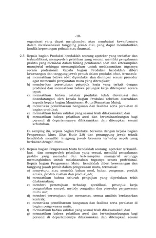 -10-
organisasi yang dapat menghambat atau membatasi kewajibannya
dalam melaksanakan tanggung jawab atau yang dapat menimbulkan
konflik kepentingan pribadi atau finansial.
2.5 Kepala bagian Produksi hendaklah seorang apoteker yang terdaftar dan
terkualifikasi, memperoleh pelatihan yang sesuai, memiliki pengalaman
praktis yang memadai dalam bidang pembuatan obat dan keterampilan
manajerial sehingga memungkinkan untuk melaksanakan tugasnya
secara profesional. Kepala bagian Produksi hendaklah diberi
kewenangan dan tanggung jawab penuh dalam produksi obat, termasuk:
a) memastikan bahwa obat diproduksi dan disimpan sesuai prosedur
agar memenuhi persyaratan mutu yang ditetapkan;
b) memberikan persetujuan petunjuk kerja yang terkait dengan
produksi dan memastikan bahwa petunjuk kerja diterapkan secara
tepat;
c) memastikan bahwa catatan produksi telah dievaluasi dan
ditandatangani oleh kepala bagian Produksi sebelum diserahkan
kepada kepala bagian Manajemen Mutu (Pemastian Mutu);
d) memeriksa pemeliharaan bangunan dan fasilitas serta peralatan di
bagian produksi;
e) memastikan bahwa validasi yang sesuai telah dilaksanakan; dan
f) memastikan bahwa pelatihan awal dan berkesinambungan bagi
personil di departemennya dilaksanakan dan diterapkan sesuai
kebutuhan.
Di samping itu, kepala bagian Produksi bersama dengan kepala bagian
Pengawasan Mutu (lihat Butir 2.8) dan penanggung jawab teknik
hendaklah memiliki tanggung jawab bersama terhadap aspek yang
berkaitan dengan mutu.
2.6 Kepala bagian Pengawasan Mutu hendaklah seorang apoteker terkualifi-
kasi dan memperoleh pelatihan yang sesuai, memiliki pengalaman
praktis yang memadai dan keterampilan manajerial sehingga
memungkinkan untuk melaksanakan tugasnya secara profesional.
Kepala bagian Pengawasan Mutu hendaklah diberi kewenangan dan
tanggung jawab penuh dalam pengawasan mutu, termasuk:
a) menyetujui atau menolak bahan awal, bahan pengemas, produk
antara, produk ruahan dan produk jadi;
b) memastikan bahwa seluruh pengujian yang diperlukan telah
dilaksanakan;
c) memberi persetujuan terhadap spesifikasi, petunjuk kerja
pengambilan sampel, metode pengujian dan prosedur pengawasan
mutu lain;
d) memberi persetujuan dan memantau semua analisis berdasarkan
kontrak;
e) memeriksa pemeliharaan bangunan dan fasilitas serta peralatan di
bagian pengawasan mutu;
f) memastikan bahwa validasi yang sesuai telah dilaksanakan; dan
g) memastikan bahwa pelatihan awal dan berkesinambungan bagi
personil di departemennya dilaksanakan dan diterapkan sesuai
 
