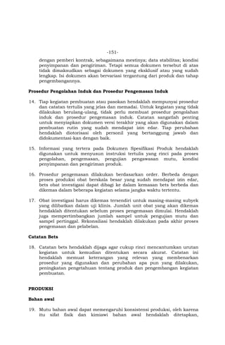 -151-
dengan pemberi kontrak, sebagaimana mestinya; data stabilitas; kondisi
penyimpanan dan pengiriman. Tetapi semua dokumen tersebut di atas
tidak dimaksudkan sebagai dokumen yang eksklusif atau yang sudah
lengkap. Isi dokumen akan bervariasi tergantung dari produk dan tahap
pengembangannya.
Prosedur Pengolahan Induk dan Prosedur Pengemasan Induk
14. Tiap kegiatan pembuatan atau pasokan hendaklah mempunyai prosedur
dan catatan tertulis yang jelas dan memadai. Untuk kegiatan yang tidak
dilakukan berulang-ulang, tidak perlu membuat prosedur pengolahan
induk dan prosedur pengemasan induk. Catatan sangatlah penting
untuk menyiapkan dokumen versi terakhir yang akan digunakan dalam
pembuatan rutin yang sudah mendapat izin edar. Tiap perubahan
hendaklah diotorisasi oleh personil yang bertanggung jawab dan
didokumentasi-kan dengan baik.
15. Informasi yang tertera pada Dokumen Spesifikasi Produk hendaklah
digunakan untuk menyusun instruksi tertulis yang rinci pada proses
pengolahan, pengemasan, pengujian pengawasan mutu, kondisi
penyimpanan dan pengiriman produk.
16. Prosedur pengemasan dilakukan berdasarkan order. Berbeda dengan
proses produksi obat berskala besar yang sudah mendapat izin edar,
bets obat investigasi dapat dibagi ke dalam kemasan bets berbeda dan
dikemas dalam beberapa kegiatan selama jangka waktu tertentu.
17. Obat investigasi harus dikemas tersendiri untuk masing-masing subyek
yang dilibatkan dalam uji klinis. Jumlah unit obat yang akan dikemas
hendaklah ditentukan sebelum proses pengemasan dimulai. Hendaklah
juga mempertimbangkan jumlah sampel untuk pengujian mutu dan
sampel pertinggal. Rekonsiliasi hendaklah dilakukan pada akhir proses
pengemasan dan pelabelan.
Catatan Bets
18. Catatan bets hendaklah dijaga agar cukup rinci mencantumkan urutan
kegiatan untuk kemudian ditentukan secara akurat. Catatan ini
hendaklah memuat keterangan yang relevan yang membenarkan
prosedur yang digunakan dan perubahan apa pun yang dilakukan,
peningkatan pengetahuan tentang produk dan pengembangan kegiatan
pembuatan.
PRODUKSI
Bahan awal
19. Mutu bahan awal dapat memengaruhi konsistensi produksi, oleh karena
itu sifat fisik dan kimiawi bahan awal hendaklah ditetapkan,
 