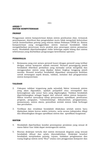 -161-
ANEKS 7
SISTEM KOMPUTERISASI
PRINSIP
Penggunaan sistem komputerisasi dalam sistem pembuatan obat, termasuk
penyimpanan, distribusi dan pengendalian mutu tidak mengubah kebutuhan
untuk memerhatikan prinsip yang relevan dalam Pedoman CPOB ini. Sistem
komputerisasi yang menggantikan sistem manual hendaklah tidak
mengakibatkan penurunan mutu produk atau penerapan sistem pemastian
mutu. Hendaklah dipertimbangkan risiko beberapa aspek hilang dari sistem
sebelumnya yang disebabkan pengurangan keterlibatan operator.
PERSONALIA
1. Kerjasama yang erat antara personil kunci dengan personil yang terlibat
dengan sistem komputer adalah esensial. Personil penanggung jawab
hendaklah diberikan perlatihan yang memadai untuk mengelola dan
menggunakan sistem yang dipakai dalam lingkup tanggung jawab
mereka. Personil tersebut hendaklah dipastikan mempunyai keahlian
untuk menangani aspek desain, validasi, instalasi dan pengoperasian
sistem komputerisasi.
VALIDASI
2. Cakupan validasi tergantung pada sejumlah faktor termasuk sistem
yang akan digunakan, apakah prospektif atau retrospektif dan
kemungkinan ada unsur baru yang digabungkan. Validasi hendaklah
dipertimbangkan sebagai bagian dari seluruh siklus sistem komputer.
Siklus tersebut mencakup tahap perencanaan, spesifikasi, pembuatan
program, pengujian, “commissioning”, dokumentasi, pengoperasian,
pemantauan, sistem alarm, pemulihan setelah sistem tidak berfungsi
dan perubahan.
3. Verifikasi dan revalidasi hendaklah dilakukan setelah sistem baru
dijalankan dalam kurun waktu tertentu, serta secara independen dikaji
dan dibandingkan dengan spesifikasi sistem dan spesifikasi fungsional.
SISTEM
4. Hendaklah diperhatikan kondisi penempatan peralatan yang sesuai di
mana faktor luar tidak dapat memengaruhi sistem.
5. Rincian deskripsi tertulis dari sistem (termasuk diagram yang sesuai)
hendaklah dibuat dan selalu dimutakhirkan. Deskripsi tersebut
hendaklah menjelaskan prinsip, tujuan, tindakan pengamanan dan
ruang lingkup sistem serta “fitur” utama cara penggunaan komputer dan
 