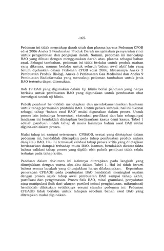 -165-
Pedoman ini tidak mencakup darah utuh dan plasma karena Pedoman CPOB
edisi 2006 Aneks 5 Pembuatan Produk Darah menjelaskan persyaratan rinci
untuk pengambilan dan pengujian darah. Namun, pedoman ini mencakup
BAO yang dibuat dengan menggunakan darah atau plasma sebagai bahan
awal. Sebagai tambahan, pedoman ini tidak berlaku untuk produk ruahan
yang dikemas, namun berlaku untuk seluruh bahan awal aktif lain yang
belum dijelaskan dalam Pedoman CPOB edisi 2006, khususnya Aneks 2
Pembuatan Produk Biologi, Aneks 3 Pembuatan Gas Medisinal dan Aneks 9
Pembuatan Radiofarmaka yang mencakup pedoman tambahan untuk jenis
BAO tertentu dapat ditemukan.
Bab 19 BAO yang digunakan dalam Uji Klinis berisi panduan yang hanya
berlaku untuk pembuatan BAO yang digunakan untuk pembuatan obat
investigasi untuk uji klinis.
Pabrik pembuat hendaklah menetapkan dan mendokumentasikan landasan
untuk tahap permulaan produksi BAO. Untuk proses sintesis, hal ini dikenal
sebagai tahap “bahan awal BAO” mulai digunakan dalam proses. Untuk
proses lain (misalnya fermentasi, ekstraksi, purifikasi dan lain sebagainya)
landasan ini hendaklah ditetapkan berdasarkan kasus demi kasus. Tabel 1
adalah panduan untuk tahap di mana lazimnya bahan awal BAO mulai
digunakan dalam proses.
Mulai tahap ini sampai seterusnya CPBAOB, sesuai yang ditetapkan dalam
pedoman ini, hendaklah diterapkan pada tahap pembuatan produk antara
dan/atau BAO. Hal ini termasuk validasi tahap proses kritis yang ditetapkan
berdasarkan dampak terhadap mutu BAO. Namun, hendaklah dicatat fakta
bahwa validasi tahap proses yang dipilih oleh pabrik pembuat tidak selalu
terbatas pada tahap kritis.
Panduan dalam dokumen ini lazimnya diterapkan pada langkah yang
ditunjukkan dengan warna abu-abu dalam Tabel 1. Hal ini tidak berarti
bahwa semua langkah yang ditunjukkan harus dilaksanakan. Kepatuhan
penerapan CPBAOB pada pembuatan BAO hendaklah meningkat sejalan
dengan proses sejak tahap awal pembuatan BAO sampai tahap akhir,
purifikasi dan pengemasan. Proses fisik BAO, misal granulasi, penyalutan
atau manipulasi fisik dari ukuran partikel (misal penghalusan, mikronisasi)
hendaklah dilakukan setidaknya sesuai standar pedoman ini. Pedoman
CPBAOB tidak berlaku untuk tahapan sebelum bahan awal BAO yang
ditetapkan mulai digunakan.
 
