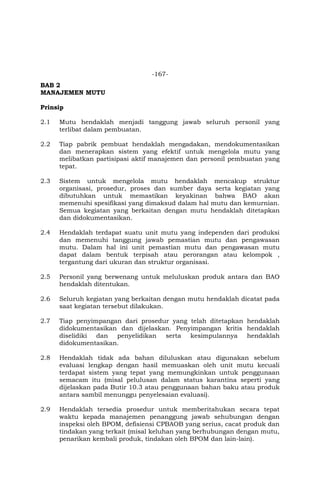 -167-
BAB 2
MANAJEMEN MUTU
Prinsip
2.1 Mutu hendaklah menjadi tanggung jawab seluruh personil yang
terlibat dalam pembuatan.
2.2 Tiap pabrik pembuat hendaklah mengadakan, mendokumentasikan
dan menerapkan sistem yang efektif untuk mengelola mutu yang
melibatkan partisipasi aktif manajemen dan personil pembuatan yang
tepat.
2.3 Sistem untuk mengelola mutu hendaklah mencakup struktur
organisasi, prosedur, proses dan sumber daya serta kegiatan yang
dibutuhkan untuk memastikan keyakinan bahwa BAO akan
memenuhi spesifikasi yang dimaksud dalam hal mutu dan kemurnian.
Semua kegiatan yang berkaitan dengan mutu hendaklah ditetapkan
dan didokumentasikan.
2.4 Hendaklah terdapat suatu unit mutu yang independen dari produksi
dan memenuhi tanggung jawab pemastian mutu dan pengawasan
mutu. Dalam hal ini unit pemastian mutu dan pengawasan mutu
dapat dalam bentuk terpisah atau perorangan atau kelompok ,
tergantung dari ukuran dan struktur organisasi.
2.5 Personil yang berwenang untuk meluluskan produk antara dan BAO
hendaklah ditentukan.
2.6 Seluruh kegiatan yang berkaitan dengan mutu hendaklah dicatat pada
saat kegiatan tersebut dilakukan.
2.7 Tiap penyimpangan dari prosedur yang telah ditetapkan hendaklah
didokumentasikan dan dijelaskan. Penyimpangan kritis hendaklah
diselidiki dan penyelidikan serta kesimpulannya hendaklah
didokumentasikan.
2.8 Hendaklah tidak ada bahan diluluskan atau digunakan sebelum
evaluasi lengkap dengan hasil memuaskan oleh unit mutu kecuali
terdapat sistem yang tepat yang memungkinkan untuk penggunaan
semacam itu (misal pelulusan dalam status karantina seperti yang
dijelaskan pada Butir 10.3 atau penggunaan bahan baku atau produk
antara sambil menunggu penyelesaian evaluasi).
2.9 Hendaklah tersedia prosedur untuk memberitahukan secara tepat
waktu kepada manajemen penanggung jawab sehubungan dengan
inspeksi oleh BPOM, defisiensi CPBAOB yang serius, cacat produk dan
tindakan yang terkait (misal keluhan yang berhubungan dengan mutu,
penarikan kembali produk, tindakan oleh BPOM dan lain-lain).
 