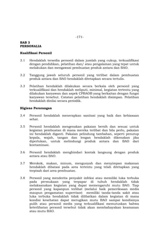 -171-
BAB 3
PERSONALIA
Kualifikasi Personil
3.1 Hendaklah tersedia personil dalam jumlah yang cukup, terkualifikasi
dengan pendidikan, pelatihan dan/ atau pengalaman yang tepat untuk
melakukan dan mengawasi pembuatan produk antara dan BAO.
3.2 Tanggung jawab seluruh personil yang terlibat dalam pembuatan
produk antara dan BAO hendaklah ditetapkan secara tertulis.
3.3 Pelatihan hendaklah dilakukan secara berkala oleh personil yang
terkualifikasi dan hendaklah meliputi, minimal, kegiatan tertentu yang
dilakukan karyawan dan aspek CPBAOB yang berkaitan dengan fungsi
karyawan tersebut. Catatan pelatihan hendaklah disimpan. Pelatihan
hendaklah dinilai secara periodik.
Higiene Perorangan
3.4 Personil hendaklah menerapkan sanitasi yang baik dan kebiasaan
sehat.
3.5 Personil hendaklah mengenakan pakaian bersih dan sesuai untuk
kegiatan pembuatan di mana mereka terlibat dan bila perlu, pakaian
ini hendaklah diganti. Pakaian pelindung tambahan, seperti penutup
kepala, wajah, tangan dan lengan hendaklah dikenakan jika
diperlukan, untuk melindungi produk antara dan BAO dari
kontaminasi.
3.6 Personil hendaklah menghindari kontak langsung dengan produk
antara atau BAO.
3.7 Merokok, makan, minum, mengunyah dan menyimpan makanan
hendaklah dibatasi pada area tertentu yang telah ditetapkan yang
terpisah dari area pembuatan.
3.8 Personil yang menderita penyakit infeksi atau memiliki luka terbuka
pada permukaan yang terpapar di tubuh hendaklah tidak
melaksanakan kegiatan yang dapat memengaruhi mutu BAO. Tiap
personil yang kapanpun terlihat (melalui baik pemeriksaan medis
maupun pengamatan supervisor) memiliki tanda-tanda sakit atau
luka terbuka hendaklah tidak dilibatkan dalam kegiatan di mana
kondisi kesehatan dapat merugikan mutu BAO sampai kondisinya
pulih atau personil medis yang terkualifikasi memutuskan bahwa
keterlibatan personil tersebut tidak akan membahayakan keamanan
atau mutu BAO.
 