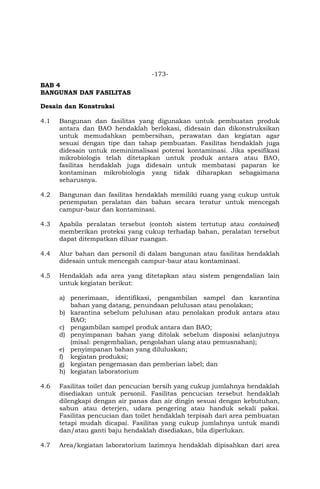 -173-
BAB 4
BANGUNAN DAN FASILITAS
Desain dan Konstruksi
4.1 Bangunan dan fasilitas yang digunakan untuk pembuatan produk
antara dan BAO hendaklah berlokasi, didesain dan dikonstruksikan
untuk memudahkan pembersihan, perawatan dan kegiatan agar
sesuai dengan tipe dan tahap pembuatan. Fasilitas hendaklah juga
didesain untuk meminimalisasi potensi kontaminasi. Jika spesifikasi
mikrobiologis telah ditetapkan untuk produk antara atau BAO,
fasilitas hendaklah juga didesain untuk membatasi paparan ke
kontaminan mikrobiologis yang tidak diharapkan sebagaimana
seharusnya.
4.2 Bangunan dan fasilitas hendaklah memiliki ruang yang cukup untuk
penempatan peralatan dan bahan secara teratur untuk mencegah
campur-baur dan kontaminasi.
4.3 Apabila peralatan tersebut (contoh sistem tertutup atau contained)
memberikan proteksi yang cukup terhadap bahan, peralatan tersebut
dapat ditempatkan diluar ruangan.
4.4 Alur bahan dan personil di dalam bangunan atau fasilitas hendaklah
didesain untuk mencegah campur-baur atau kontaminasi.
4.5 Hendaklah ada area yang ditetapkan atau sistem pengendalian lain
untuk kegiatan berikut:
a) penerimaan, identifikasi, pengambilan sampel dan karantina
bahan yang datang, penundaan pelulusan atau penolakan;
b) karantina sebelum pelulusan atau penolakan produk antara atau
BAO;
c) pengambilan sampel produk antara dan BAO;
d) penyimpanan bahan yang ditolak sebelum disposisi selanjutnya
(misal: pengembalian, pengolahan ulang atau pemusnahan);
e) penyimpanan bahan yang diluluskan;
f) kegiatan produksi;
g) kegiatan pengemasan dan pemberian label; dan
h) kegiatan laboratorium
4.6 Fasilitas toilet dan pencucian bersih yang cukup jumlahnya hendaklah
disediakan untuk personil. Fasilitas pencucian tersebut hendaklah
dilengkapi dengan air panas dan air dingin sesuai dengan kebutuhan,
sabun atau deterjen, udara pengering atau handuk sekali pakai.
Fasilitas pencucian dan toilet hendaklah terpisah dari area pembuatan
tetapi mudah dicapai. Fasilitas yang cukup jumlahnya untuk mandi
dan/atau ganti baju hendaklah disediakan, bila diperlukan.
4.7 Area/kegiatan laboratorium lazimnya hendaklah dipisahkan dari area
 