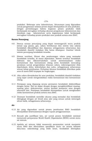 -174-
produksi. Beberapa area laboratorium, khususnya yang digunakan
untuk pengawasan-selama-proses dapat ditempatkan di area produksi,
dengan pertimbangan bahwa kegiatan proses produksi tidak
berdampak merugikan terhadap akurasi pengukuran laboratorium dan
demikian juga laboratorium serta kegiatannya tidak berdampak
merugikan terhadap proses produksi atau produk antara atau BAO.
Sarana Penunjang
4.8 Semua sarana penunjang yang dapat memengaruhi mutu produk
(misal uap panas, gas, udara bertekanan dan sistem tata udara)
hendaklah dikualifikasi dan dipantau sebagaimana seharusnya dan
hendaklah diambil tindakan bila batas dilampaui. Gambar teknik
sistem penunjang hendaklah tersedia.
4.9 Sistem ventilasi, filtrasi dan pembuangan udara yang memadai
hendaklah tersedia, di mana diperlukan. Sistem tersebut hendaklah
didesain dan dikonstruksikan untuk meminimalisasi risiko
kontaminasi dan kontaminasi silang serta hendaklah mencakup
peralatan untuk pengendalian tekanan udara, mikroorganisme (bila
diperlukan), debu, kelembaban dan suhu, sebagaimana seharusnya
sesuai tahap pembuatan. Perhatian khusus hendaklah diberikan pada
area di mana BAO terpapar ke lingkungan.
4.10 Jika udara diresirkulasi ke area produksi, hendaklah diambil tindakan
yang tepat untuk mengendalikan risiko kontaminasi dan kontaminasi
silang.
4.11 Pemipaan yang dipasang secara permanen hendaklah diidentifikasi
dengan benar. Hal ini dapat dicapai dengan mengidentifikasi masing-
masing jalur, dokumentasi, sistem kendali komputer atau dengan
alternatif lain. Pemipaan hendaklah ditempatkan untuk menghindari
risiko kontaminasi produk antara atau BAO.
4.12 Drainase hendaklah memiliki ukuran yang memadai dan hendaklah
dilengkapi dengan air break atau alat yang sesuai untuk mencegah
aliran balik, sebagaimana seharusnya.
Air
4.13 Air yang digunakan untuk proses pembuatan BAO hendaklah
ditunjukkan kesesuaiannya dengan tujuan penggunaannya.
4.14 Kecuali ada justifikasi lain, air untuk proses hendaklah minimal
memenuhi persyaratan World Health Organization (WHO) untuk mutu
air minum.
4.15 Apabila air minum tidak memenuhi persyaratan untuk menjamin
mutu BAO dan dibutuhkan spesifikasi mutu air secara kimiawi
dan/atau mikrobiologi yang lebih ketat, hendaklah ditetapkan
 