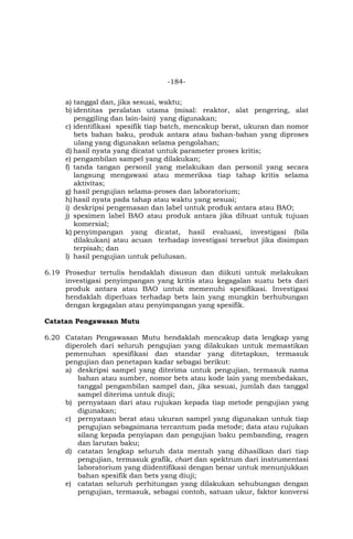 -184-
a) tanggal dan, jika sesuai, waktu;
b) identitas peralatan utama (misal: reaktor, alat pengering, alat
penggiling dan lain-lain) yang digunakan;
c) identifikasi spesifik tiap batch, mencakup berat, ukuran dan nomor
bets bahan baku, produk antara atau bahan-bahan yang diproses
ulang yang digunakan selama pengolahan;
d) hasil nyata yang dicatat untuk parameter proses kritis;
e) pengambilan sampel yang dilakukan;
f) tanda tangan personil yang melakukan dan personil yang secara
langsung mengawasi atau memeriksa tiap tahap kritis selama
aktivitas;
g) hasil pengujian selama-proses dan laboratorium;
h) hasil nyata pada tahap atau waktu yang sesuai;
i) deskripsi pengemasan dan label untuk produk antara atau BAO;
j) spesimen label BAO atau produk antara jika dibuat untuk tujuan
komersial;
k) penyimpangan yang dicatat, hasil evaluasi, investigasi (bila
dilakukan) atau acuan terhadap investigasi tersebut jika disimpan
terpisah; dan
l) hasil pengujian untuk pelulusan.
6.19 Prosedur tertulis hendaklah disusun dan diikuti untuk melakukan
investigasi penyimpangan yang kritis atau kegagalan suatu bets dari
produk antara atau BAO untuk memenuhi spesifikasi. Investigasi
hendaklah diperluas terhadap bets lain yang mungkin berhubungan
dengan kegagalan atau penyimpangan yang spesifik.
Catatan Pengawasan Mutu
6.20 Catatan Pengawasan Mutu hendaklah mencakup data lengkap yang
diperoleh dari seluruh pengujian yang dilakukan untuk memastikan
pemenuhan spesifikasi dan standar yang ditetapkan, termasuk
pengujian dan penetapan kadar sebagai berikut:
a) deskripsi sampel yang diterima untuk pengujian, termasuk nama
bahan atau sumber, nomor bets atau kode lain yang membedakan,
tanggal pengambilan sampel dan, jika sesuai, jumlah dan tanggal
sampel diterima untuk diuji;
b) pernyataan dari atau rujukan kepada tiap metode pengujian yang
digunakan;
c) pernyataan berat atau ukuran sampel yang digunakan untuk tiap
pengujian sebagaimana tercantum pada metode; data atau rujukan
silang kepada penyiapan dan pengujian baku pembanding, reagen
dan larutan baku;
d) catatan lengkap seluruh data mentah yang dihasilkan dari tiap
pengujian, termasuk grafik, chart dan spektrum dari instrumentasi
laboratorium yang diidentifikasi dengan benar untuk menunjukkan
bahan spesifik dan bets yang diuji;
e) catatan seluruh perhitungan yang dilakukan sehubungan dengan
pengujian, termasuk, sebagai contoh, satuan ukur, faktor konversi
 